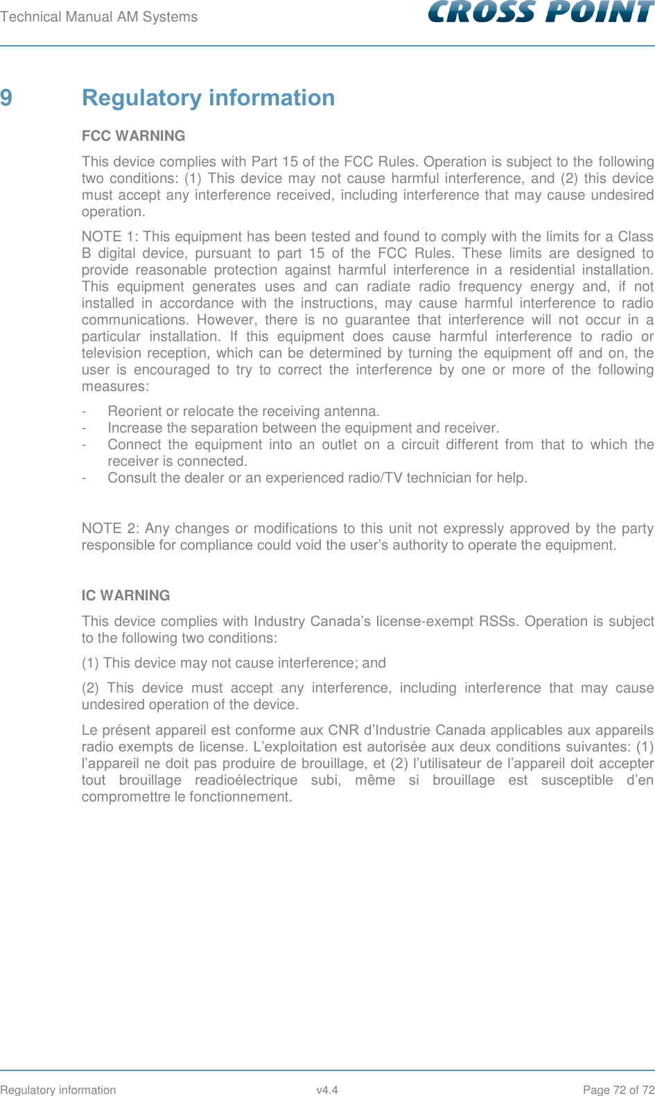 Technical Manual AM Systems        Regulatory information  v4.4  Page 72 of 72 9  Regulatory information FCC WARNING This device complies with Part 15 of the FCC Rules. Operation is subject to the following two conditions: (1) This device may not cause harmful interference, and (2) this device must accept any interference received,  including interference that may cause undesired operation. NOTE 1: This equipment has been tested and found to comply with the limits for a Class B  digital  device,  pursuant  to  part  15  of  the  FCC  Rules.  These  limits  are  designed  to provide  reasonable  protection  against  harmful  interference  in  a  residential  installation. This  equipment  generates  uses  and  can  radiate  radio  frequency  energy  and,  if  not installed  in  accordance  with  the  instructions,  may  cause  harmful  interference  to  radio communications.  However,  there  is  no  guarantee  that  interference  will  not  occur  in  a particular  installation.  If  this  equipment  does  cause  harmful  interference  to  radio  or television reception, which can be determined by turning the equipment off and on, the user  is  encouraged  to  try  to  correct  the  interference  by  one  or  more  of  the  following measures: -  Reorient or relocate the receiving antenna. -  Increase the separation between the equipment and receiver. -  Connect  the  equipment  into  an  outlet  on  a  circuit  different  from  that  to  which  the receiver is connected. -  Consult the dealer or an experienced radio/TV technician for help.  NOTE 2: Any changes or modifications to this unit not expressly approved by the party responsible for compliance could void the user’s authority to operate the equipment.  IC WARNING This device complies with Industry Canada’s license-exempt RSSs. Operation is subject to the following two conditions: (1) This device may not cause interference; and  (2)  This  device  must  accept  any  interference,  including  interference  that  may  cause undesired operation of the device. Le présent appareil est conforme aux CNR d’Industrie Canada applicables aux appareils radio exempts de license. L’exploitation est autorisée aux deux conditions suivantes: (1) l’appareil ne doit pas produire de brouillage, et (2) l’utilisateur de l’appareil doit accepter tout  brouillage  readioélectrique  subi,  même  si  brouillage  est  susceptible  d’en compromettre le fonctionnement.    