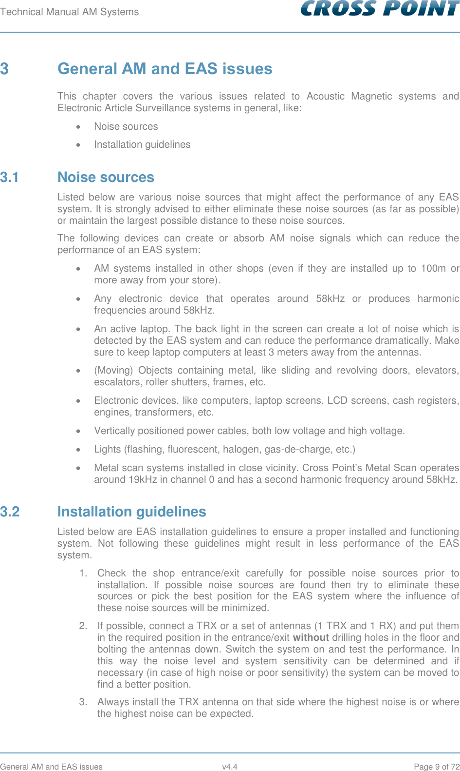 Technical Manual AM Systems        General AM and EAS issues  v4.4  Page 9 of 72 3  General AM and EAS issues This  chapter  covers  the  various  issues  related  to  Acoustic  Magnetic  systems  and Electronic Article Surveillance systems in general, like:   Noise sources   Installation guidelines 3.1  Noise sources Listed  below  are  various  noise  sources  that  might  affect  the  performance  of  any  EAS system. It is strongly advised to either eliminate these noise sources (as far as possible) or maintain the largest possible distance to these noise sources. The  following  devices  can  create  or  absorb  AM  noise  signals  which  can  reduce  the performance of an EAS system:   AM  systems  installed in  other  shops  (even  if  they  are  installed  up  to  100m  or more away from your store).   Any  electronic  device  that  operates  around  58kHz  or  produces  harmonic frequencies around 58kHz.   An active laptop. The back light in the screen can create a lot of noise which is detected by the EAS system and can reduce the performance dramatically. Make sure to keep laptop computers at least 3 meters away from the antennas.   (Moving)  Objects  containing  metal,  like  sliding  and  revolving  doors,  elevators, escalators, roller shutters, frames, etc.   Electronic devices, like computers, laptop screens, LCD screens, cash registers, engines, transformers, etc.   Vertically positioned power cables, both low voltage and high voltage.   Lights (flashing, fluorescent, halogen, gas-de-charge, etc.)   Metal scan systems installed in close vicinity. Cross Point’s Metal Scan operates around 19kHz in channel 0 and has a second harmonic frequency around 58kHz. 3.2  Installation guidelines Listed below are EAS installation guidelines to ensure a proper installed and functioning system.  Not  following  these  guidelines  might  result  in  less  performance  of  the  EAS system. 1.  Check  the  shop  entrance/exit  carefully  for  possible  noise  sources  prior  to installation.  If  possible  noise  sources  are  found  then  try  to  eliminate  these sources  or  pick  the  best  position  for  the  EAS  system  where  the  influence  of these noise sources will be minimized. 2.  If possible, connect a TRX or a set of antennas (1 TRX and 1 RX) and put them in the required position in the entrance/exit without drilling holes in the floor and bolting the antennas down. Switch the system on and test the performance. In this  way  the  noise  level  and  system  sensitivity  can  be  determined  and  if necessary (in case of high noise or poor sensitivity) the system can be moved to find a better position. 3.  Always install the TRX antenna on that side where the highest noise is or where the highest noise can be expected. 