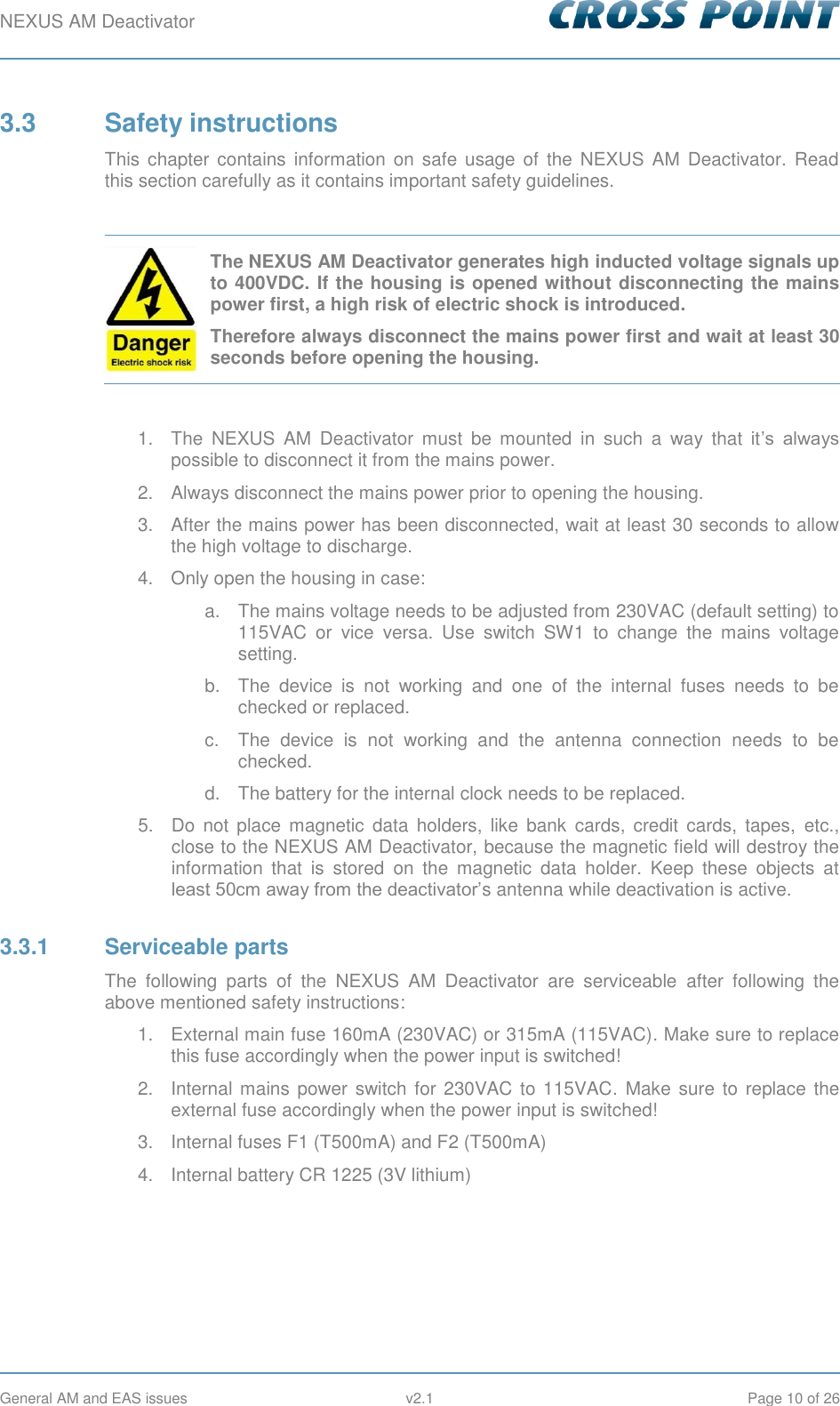 NEXUS AM Deactivator        General AM and EAS issues  v2.1  Page 10 of 26 3.3  Safety instructions This  chapter contains  information on  safe  usage of  the  NEXUS AM  Deactivator.  Read this section carefully as it contains important safety guidelines.   The NEXUS AM Deactivator generates high inducted voltage signals up to 400VDC. If the housing is opened without disconnecting the mains power first, a high risk of electric shock is introduced.  Therefore always disconnect the mains power first and wait at least 30 seconds before opening the housing.  1.  The  NEXUS  AM  Deactivator  must  be  mounted  in  such  a  way  that  it’s  always possible to disconnect it from the mains power. 2.  Always disconnect the mains power prior to opening the housing. 3.  After the mains power has been disconnected, wait at least 30 seconds to allow the high voltage to discharge. 4.  Only open the housing in case: a.  The mains voltage needs to be adjusted from 230VAC (default setting) to 115VAC  or  vice  versa.  Use  switch  SW1  to  change  the  mains  voltage setting. b.  The  device  is  not  working  and  one  of  the  internal  fuses  needs  to  be checked or replaced. c.  The  device  is  not  working  and  the  antenna  connection  needs  to  be checked. d.  The battery for the internal clock needs to be replaced. 5.  Do  not  place  magnetic  data  holders,  like  bank  cards,  credit  cards,  tapes,  etc., close to the NEXUS AM Deactivator, because the magnetic field will destroy the information  that  is  stored  on  the  magnetic  data  holder.  Keep  these  objects  at least 50cm away from the deactivator’s antenna while deactivation is active. 3.3.1  Serviceable parts The  following  parts  of  the  NEXUS  AM  Deactivator  are  serviceable  after  following  the above mentioned safety instructions: 1.  External main fuse 160mA (230VAC) or 315mA (115VAC). Make sure to replace this fuse accordingly when the power input is switched! 2.  Internal mains power switch for 230VAC to 115VAC.  Make  sure  to  replace  the external fuse accordingly when the power input is switched! 3.  Internal fuses F1 (T500mA) and F2 (T500mA) 4.  Internal battery CR 1225 (3V lithium)   