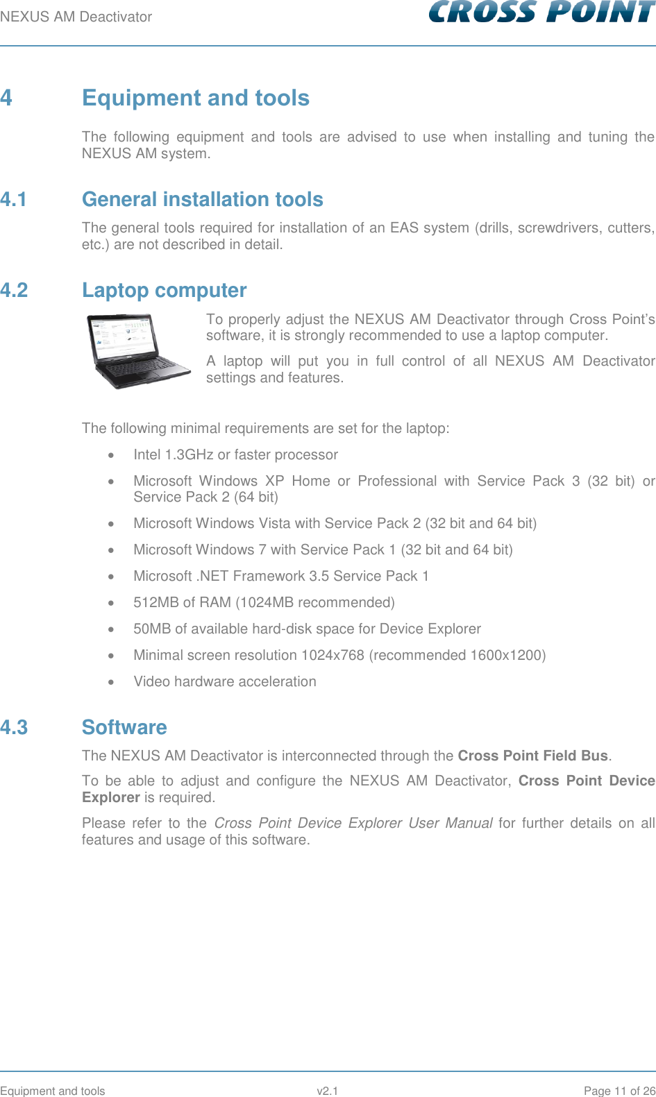 NEXUS AM Deactivator        Equipment and tools  v2.1  Page 11 of 26 4  Equipment and tools The  following  equipment  and  tools  are  advised  to  use  when  installing  and  tuning  the NEXUS AM system. 4.1  General installation tools The general tools required for installation of an EAS system (drills, screwdrivers, cutters, etc.) are not described in detail. 4.2  Laptop computer To properly adjust the NEXUS AM Deactivator through Cross Point’s software, it is strongly recommended to use a laptop computer.  A  laptop  will  put  you  in  full  control  of  all  NEXUS  AM  Deactivator settings and features.  The following minimal requirements are set for the laptop:   Intel 1.3GHz or faster processor   Microsoft  Windows  XP  Home  or  Professional  with  Service  Pack  3  (32  bit)  or Service Pack 2 (64 bit)   Microsoft Windows Vista with Service Pack 2 (32 bit and 64 bit)   Microsoft Windows 7 with Service Pack 1 (32 bit and 64 bit)   Microsoft .NET Framework 3.5 Service Pack 1  512MB of RAM (1024MB recommended)   50MB of available hard-disk space for Device Explorer   Minimal screen resolution 1024x768 (recommended 1600x1200)   Video hardware acceleration 4.3  Software The NEXUS AM Deactivator is interconnected through the Cross Point Field Bus. To  be  able  to  adjust  and  configure  the  NEXUS  AM  Deactivator,  Cross  Point  Device Explorer is required.  Please  refer  to  the  Cross  Point  Device  Explorer  User  Manual  for  further  details  on  all features and usage of this software.   