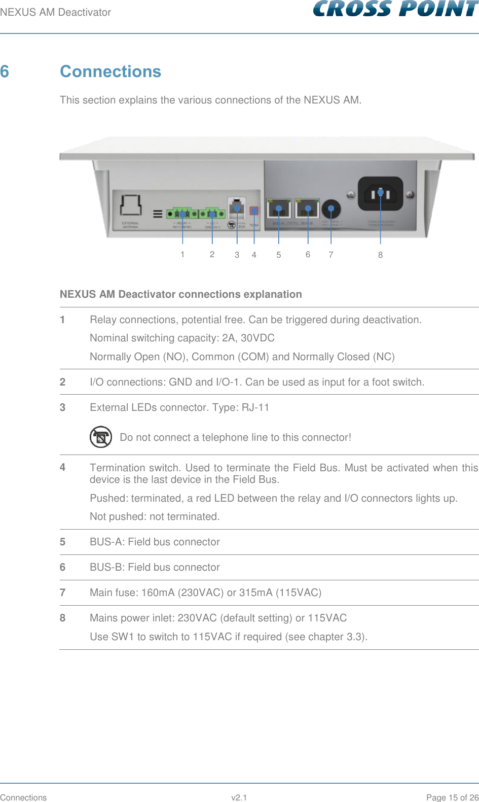 NEXUS AM Deactivator        Connections  v2.1  Page 15 of 26 6  Connections This section explains the various connections of the NEXUS AM.   NEXUS AM Deactivator connections explanation 1 Relay connections, potential free. Can be triggered during deactivation. Nominal switching capacity: 2A, 30VDC Normally Open (NO), Common (COM) and Normally Closed (NC) 2 I/O connections: GND and I/O-1. Can be used as input for a foot switch. 3 External LEDs connector. Type: RJ-11  Do not connect a telephone line to this connector! 4 Termination switch. Used to terminate the Field Bus. Must be activated when this device is the last device in the Field Bus. Pushed: terminated, a red LED between the relay and I/O connectors lights up. Not pushed: not terminated. 5 BUS-A: Field bus connector 6 BUS-B: Field bus connector 7 Main fuse: 160mA (230VAC) or 315mA (115VAC) 8 Mains power inlet: 230VAC (default setting) or 115VAC Use SW1 to switch to 115VAC if required (see chapter 3.3).    2 1 3 4 5 6 7 8 