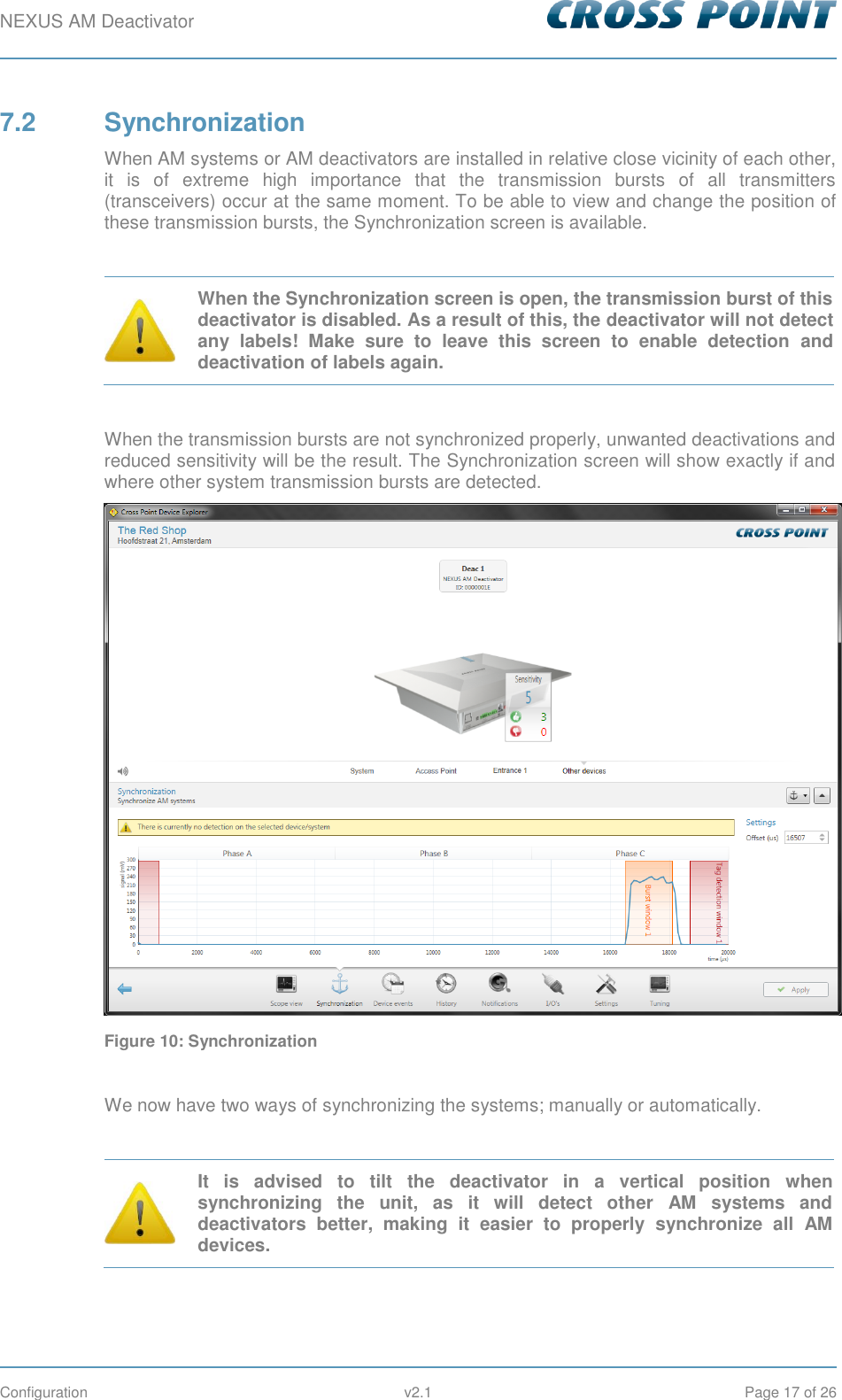 NEXUS AM Deactivator        Configuration  v2.1  Page 17 of 26 7.2  Synchronization When AM systems or AM deactivators are installed in relative close vicinity of each other, it  is  of  extreme  high  importance  that  the  transmission  bursts  of  all  transmitters (transceivers) occur at the same moment. To be able to view and change the position of these transmission bursts, the Synchronization screen is available.   When the Synchronization screen is open, the transmission burst of this deactivator is disabled. As a result of this, the deactivator will not detect any  labels!  Make  sure  to  leave  this  screen  to  enable  detection  and deactivation of labels again.  When the transmission bursts are not synchronized properly, unwanted deactivations and reduced sensitivity will be the result. The Synchronization screen will show exactly if and where other system transmission bursts are detected.  Figure 10: Synchronization  We now have two ways of synchronizing the systems; manually or automatically.   It  is  advised  to  tilt  the  deactivator  in  a  vertical  position  when synchronizing  the  unit,  as  it  will  detect  other  AM  systems  and deactivators  better,  making  it  easier  to  properly  synchronize  all  AM devices.  