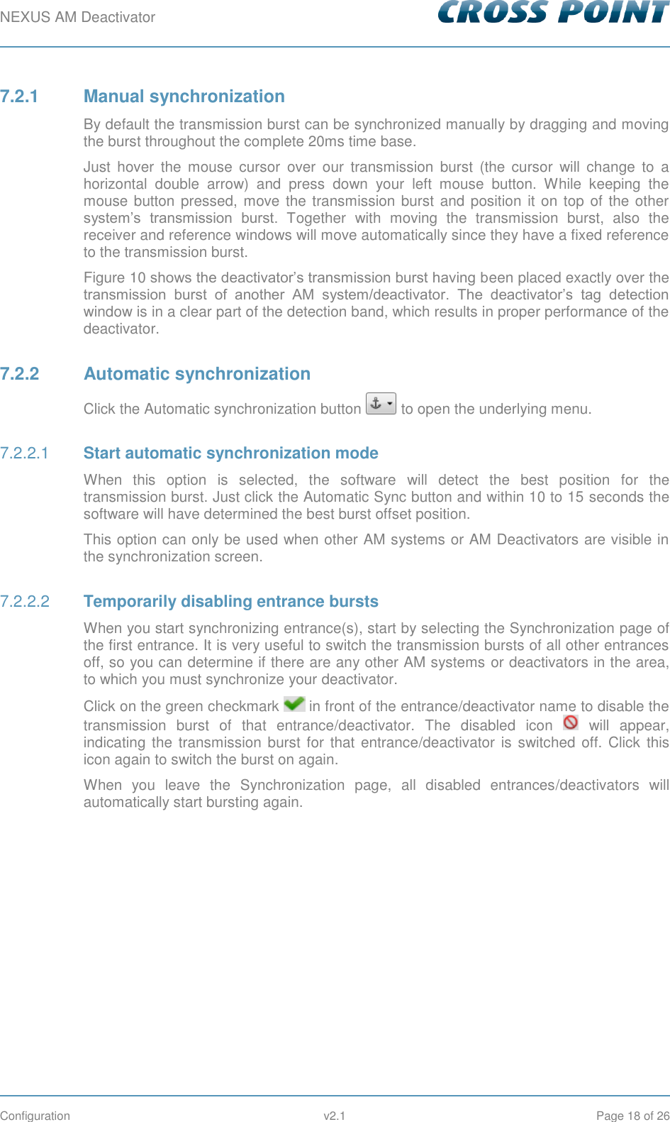 NEXUS AM Deactivator        Configuration  v2.1  Page 18 of 26 7.2.1  Manual synchronization By default the transmission burst can be synchronized manually by dragging and moving the burst throughout the complete 20ms time base.  Just  hover  the  mouse  cursor  over  our  transmission  burst  (the  cursor  will  change  to  a horizontal  double  arrow)  and  press  down  your  left  mouse  button.  While  keeping  the mouse button pressed, move the transmission burst and position it on top of the other system’s  transmission  burst.  Together  with  moving  the  transmission  burst,  also  the receiver and reference windows will move automatically since they have a fixed reference to the transmission burst. Figure 10 shows the deactivator’s transmission burst having been placed exactly over the transmission  burst  of  another  AM  system/deactivator.  The  deactivator’s  tag  detection window is in a clear part of the detection band, which results in proper performance of the deactivator. 7.2.2  Automatic synchronization Click the Automatic synchronization button   to open the underlying menu.  Start automatic synchronization mode 7.2.2.1When  this  option  is  selected,  the  software  will  detect  the  best  position  for  the transmission burst. Just click the Automatic Sync button and within 10 to 15 seconds the software will have determined the best burst offset position. This option can only be used when other AM systems or AM Deactivators are visible in the synchronization screen.  Temporarily disabling entrance bursts 7.2.2.2When you start synchronizing entrance(s), start by selecting the Synchronization page of the first entrance. It is very useful to switch the transmission bursts of all other entrances off, so you can determine if there are any other AM systems or deactivators in the area, to which you must synchronize your deactivator. Click on the green checkmark   in front of the entrance/deactivator name to disable the transmission  burst  of  that  entrance/deactivator.  The  disabled  icon    will  appear, indicating the transmission burst for that entrance/deactivator  is switched  off. Click this icon again to switch the burst on again. When  you  leave  the  Synchronization  page,  all  disabled  entrances/deactivators  will automatically start bursting again.   