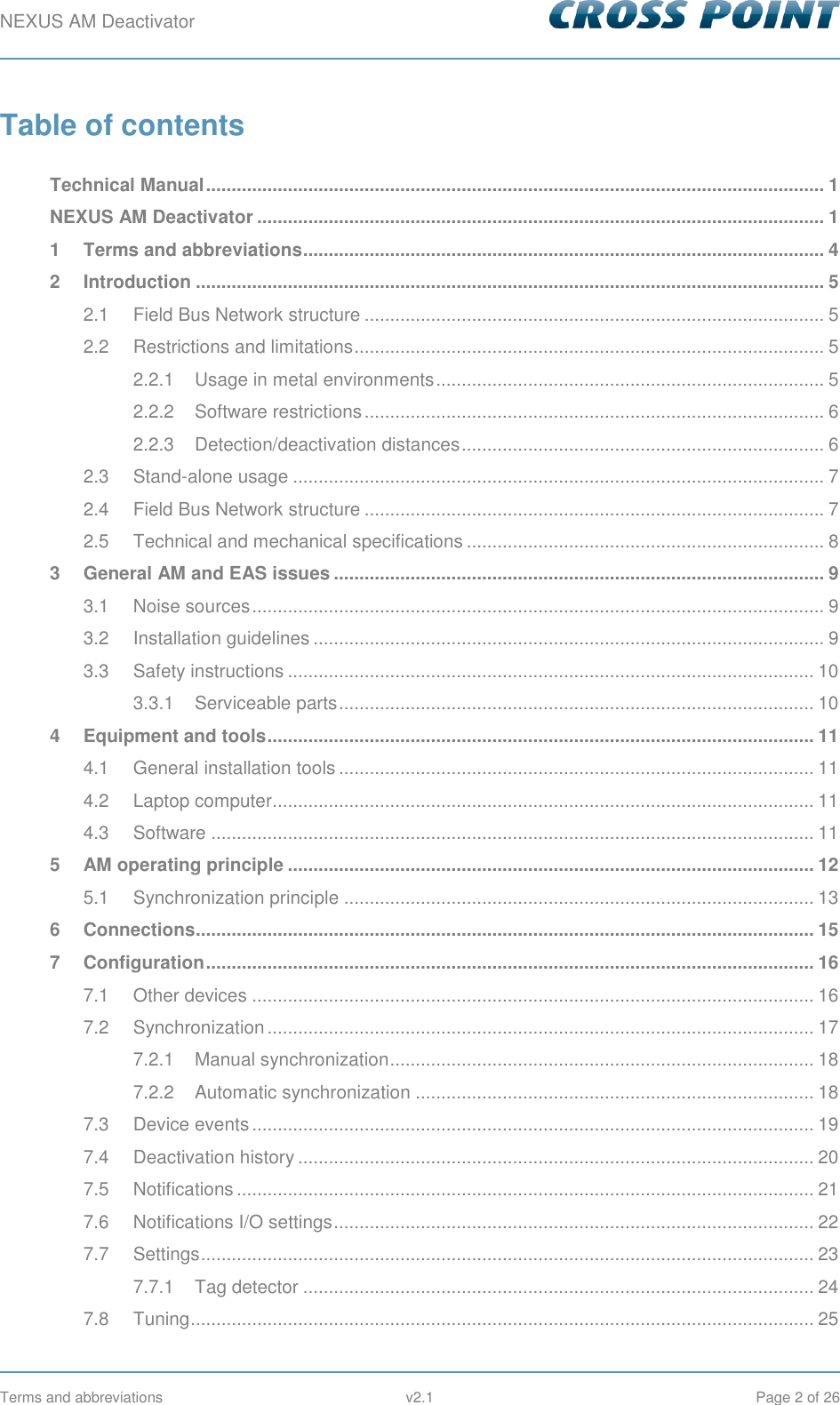 NEXUS AM Deactivator        Terms and abbreviations  v2.1  Page 2 of 26 Table of contents  Technical Manual ......................................................................................................................... 1 NEXUS AM Deactivator ............................................................................................................... 1 1 Terms and abbreviations ...................................................................................................... 4 2 Introduction ........................................................................................................................... 5 2.1 Field Bus Network structure .......................................................................................... 5 2.2 Restrictions and limitations ............................................................................................ 5 2.2.1 Usage in metal environments ............................................................................ 5 2.2.2 Software restrictions .......................................................................................... 6 2.2.3 Detection/deactivation distances ....................................................................... 6 2.3 Stand-alone usage ........................................................................................................ 7 2.4 Field Bus Network structure .......................................................................................... 7 2.5 Technical and mechanical specifications ...................................................................... 8 3 General AM and EAS issues ................................................................................................ 9 3.1 Noise sources ................................................................................................................ 9 3.2 Installation guidelines .................................................................................................... 9 3.3 Safety instructions ....................................................................................................... 10 3.3.1 Serviceable parts ............................................................................................. 10 4 Equipment and tools ........................................................................................................... 11 4.1 General installation tools ............................................................................................. 11 4.2 Laptop computer .......................................................................................................... 11 4.3 Software ...................................................................................................................... 11 5 AM operating principle ....................................................................................................... 12 5.1 Synchronization principle ............................................................................................ 13 6 Connections......................................................................................................................... 15 7 Configuration ....................................................................................................................... 16 7.1 Other devices .............................................................................................................. 16 7.2 Synchronization ........................................................................................................... 17 7.2.1 Manual synchronization ................................................................................... 18 7.2.2 Automatic synchronization .............................................................................. 18 7.3 Device events .............................................................................................................. 19 7.4 Deactivation history ..................................................................................................... 20 7.5 Notifications ................................................................................................................. 21 7.6 Notifications I/O settings .............................................................................................. 22 7.7 Settings ........................................................................................................................ 23 7.7.1 Tag detector .................................................................................................... 24 7.8 Tuning .......................................................................................................................... 25 