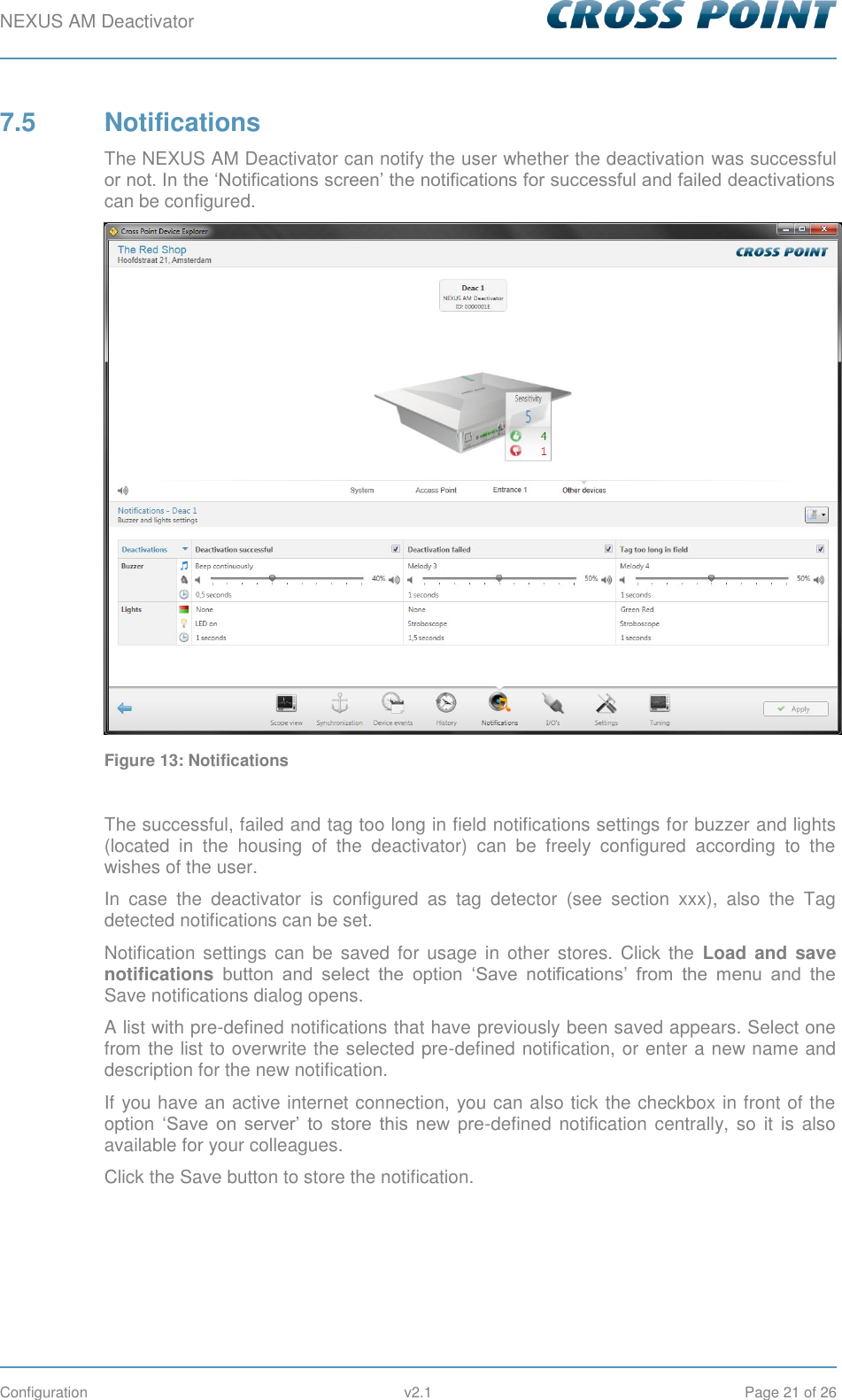 NEXUS AM Deactivator        Configuration  v2.1  Page 21 of 26 7.5  Notifications The NEXUS AM Deactivator can notify the user whether the deactivation was successful or not. In the ‘Notifications screen’ the notifications for successful and failed deactivations can be configured.  Figure 13: Notifications  The successful, failed and tag too long in field notifications settings for buzzer and lights (located  in  the  housing  of  the  deactivator)  can  be  freely  configured  according  to  the wishes of the user. In  case  the  deactivator  is  configured  as  tag  detector  (see  section  xxx),  also  the  Tag detected notifications can be set. Notification  settings  can  be  saved  for  usage  in  other  stores. Click  the  Load  and save notifications button  and  select  the  option  ‘Save  notifications’  from  the  menu  and  the Save notifications dialog opens.  A list with pre-defined notifications that have previously been saved appears. Select one from the list to overwrite the selected pre-defined notification, or enter a new name and description for the new notification. If you have an active internet connection, you can also tick the checkbox in front of the option ‘Save  on  server’  to  store  this  new  pre-defined notification centrally, so it is also available for your colleagues. Click the Save button to store the notification.     