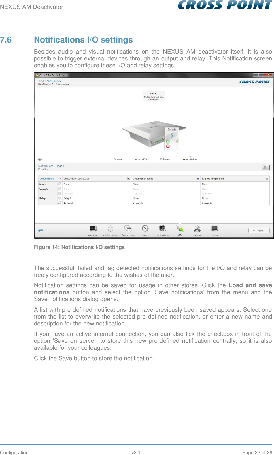 NEXUS AM Deactivator        Configuration  v2.1  Page 22 of 26 7.6  Notifications I/O settings Besides  audio  and  visual  notifications  on  the  NEXUS  AM  deactivator  itself,  it  is  also possible to trigger external devices through an output and relay. This Notification screen enables you to configure these I/O and relay settings.   Figure 14: Notifications I/O settings  The successful, failed and tag detected notifications settings for the I/O and relay can be freely configured according to the wishes of the user. Notification  settings can  be  saved  for usage  in  other  stores. Click  the  Load  and save notifications  button  and  select  the  option  ‘Save  notifications’  from  the  menu  and  the Save notifications dialog opens.  A list with pre-defined notifications that have previously been saved appears. Select one from the list to overwrite the selected pre-defined notification, or enter a new name and description for the new notification. If you have an active internet connection, you can also tick the checkbox in front of the option  ‘Save  on  server’  to  store  this  new  pre-defined notification centrally, so it is also available for your colleagues. Click the Save button to store the notification.    