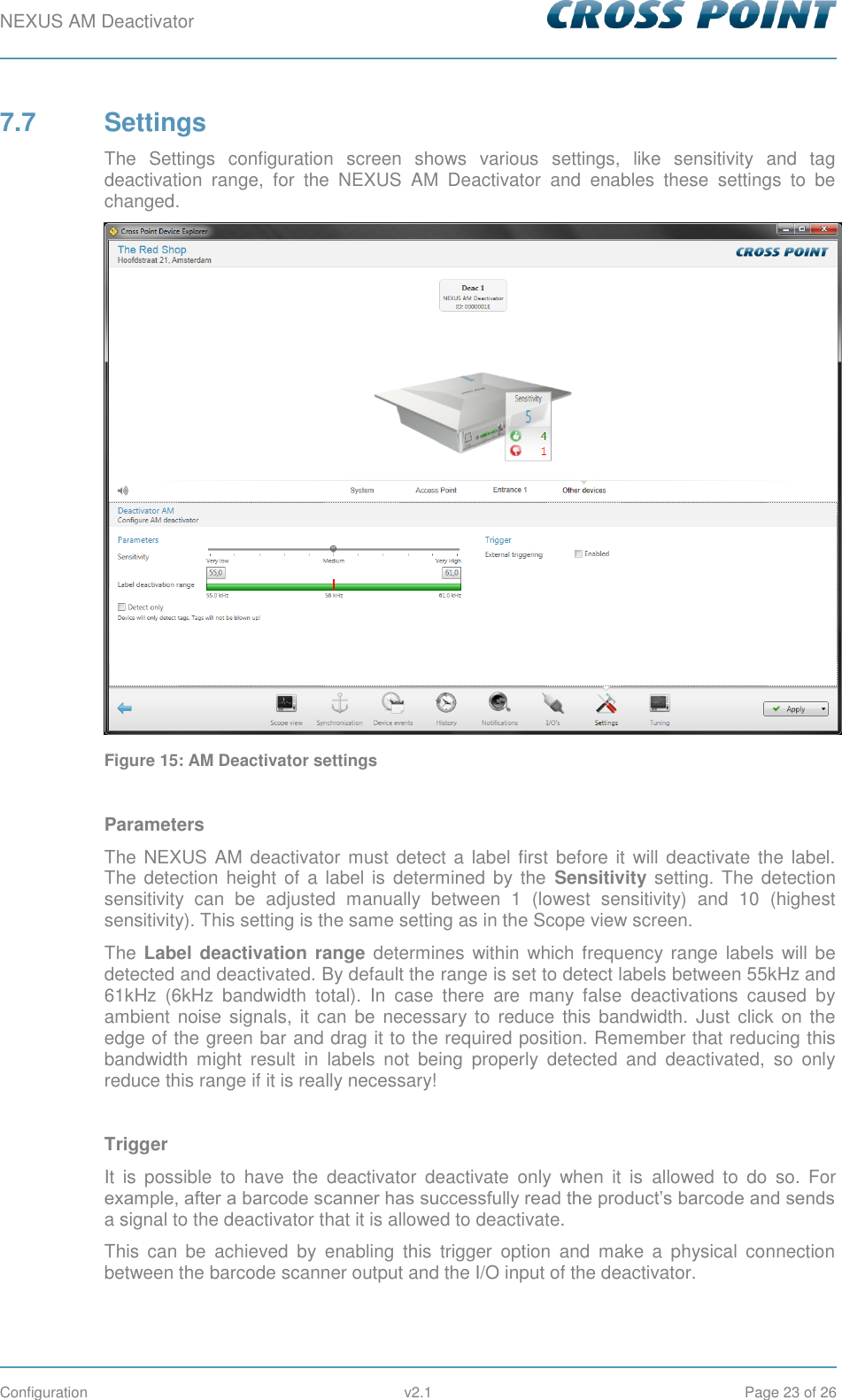 NEXUS AM Deactivator        Configuration  v2.1  Page 23 of 26 7.7  Settings The  Settings  configuration  screen  shows  various  settings,  like  sensitivity  and  tag deactivation  range,  for  the  NEXUS  AM  Deactivator  and  enables  these  settings  to  be changed.  Figure 15: AM Deactivator settings  Parameters The NEXUS AM deactivator  must detect a label  first before it will deactivate the label. The detection  height  of  a  label  is  determined by the  Sensitivity setting. The detection sensitivity  can  be  adjusted  manually  between  1  (lowest  sensitivity)  and  10  (highest sensitivity). This setting is the same setting as in the Scope view screen. The  Label deactivation range  determines  within  which  frequency range  labels will  be detected and deactivated. By default the range is set to detect labels between 55kHz and 61kHz  (6kHz  bandwidth  total).  In  case  there  are  many  false  deactivations  caused  by ambient  noise  signals,  it  can  be  necessary to  reduce this  bandwidth. Just  click  on the edge of the green bar and drag it to the required position. Remember that reducing this bandwidth  might  result  in  labels  not  being  properly  detected  and  deactivated,  so  only reduce this range if it is really necessary!  Trigger It  is  possible  to  have  the  deactivator  deactivate  only  when  it  is  allowed  to  do  so.  For example, after a barcode scanner has successfully read the product’s barcode and sends a signal to the deactivator that it is allowed to deactivate.  This  can  be  achieved  by  enabling  this  trigger  option  and  make  a  physical  connection between the barcode scanner output and the I/O input of the deactivator. 