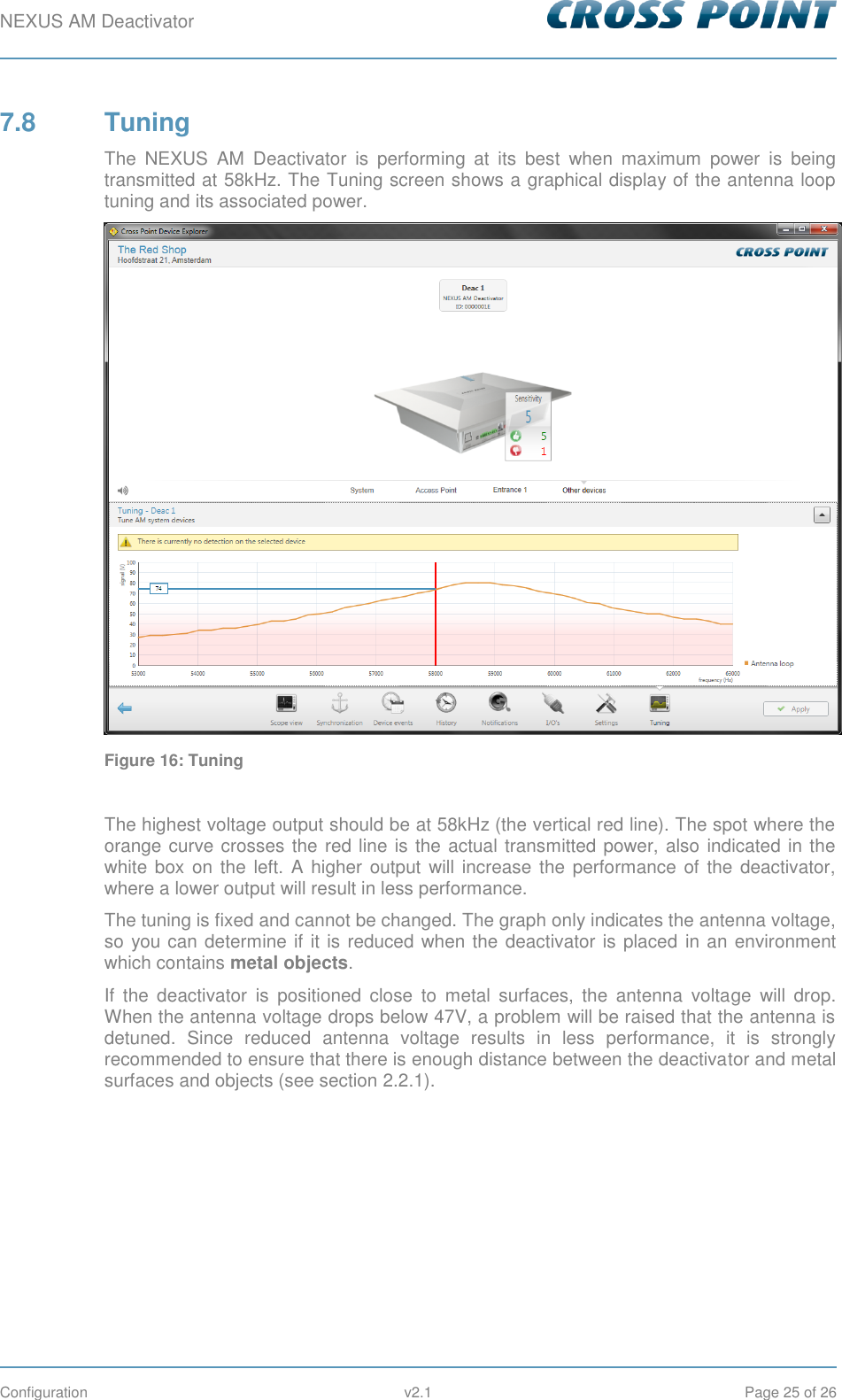 NEXUS AM Deactivator        Configuration  v2.1  Page 25 of 26 7.8  Tuning The  NEXUS  AM  Deactivator  is  performing  at  its  best  when  maximum  power  is  being transmitted at 58kHz. The Tuning screen shows a graphical display of the antenna loop tuning and its associated power.  Figure 16: Tuning  The highest voltage output should be at 58kHz (the vertical red line). The spot where the orange curve crosses the red line is the actual transmitted power, also indicated in the white box on  the  left.  A higher output  will increase the performance of  the deactivator, where a lower output will result in less performance. The tuning is fixed and cannot be changed. The graph only indicates the antenna voltage, so you can determine if it is reduced when the deactivator is placed in an environment which contains metal objects. If  the  deactivator  is  positioned  close  to  metal  surfaces,  the  antenna  voltage  will  drop. When the antenna voltage drops below 47V, a problem will be raised that the antenna is detuned.  Since  reduced  antenna  voltage  results  in  less  performance,  it  is  strongly recommended to ensure that there is enough distance between the deactivator and metal surfaces and objects (see section 2.2.1).    