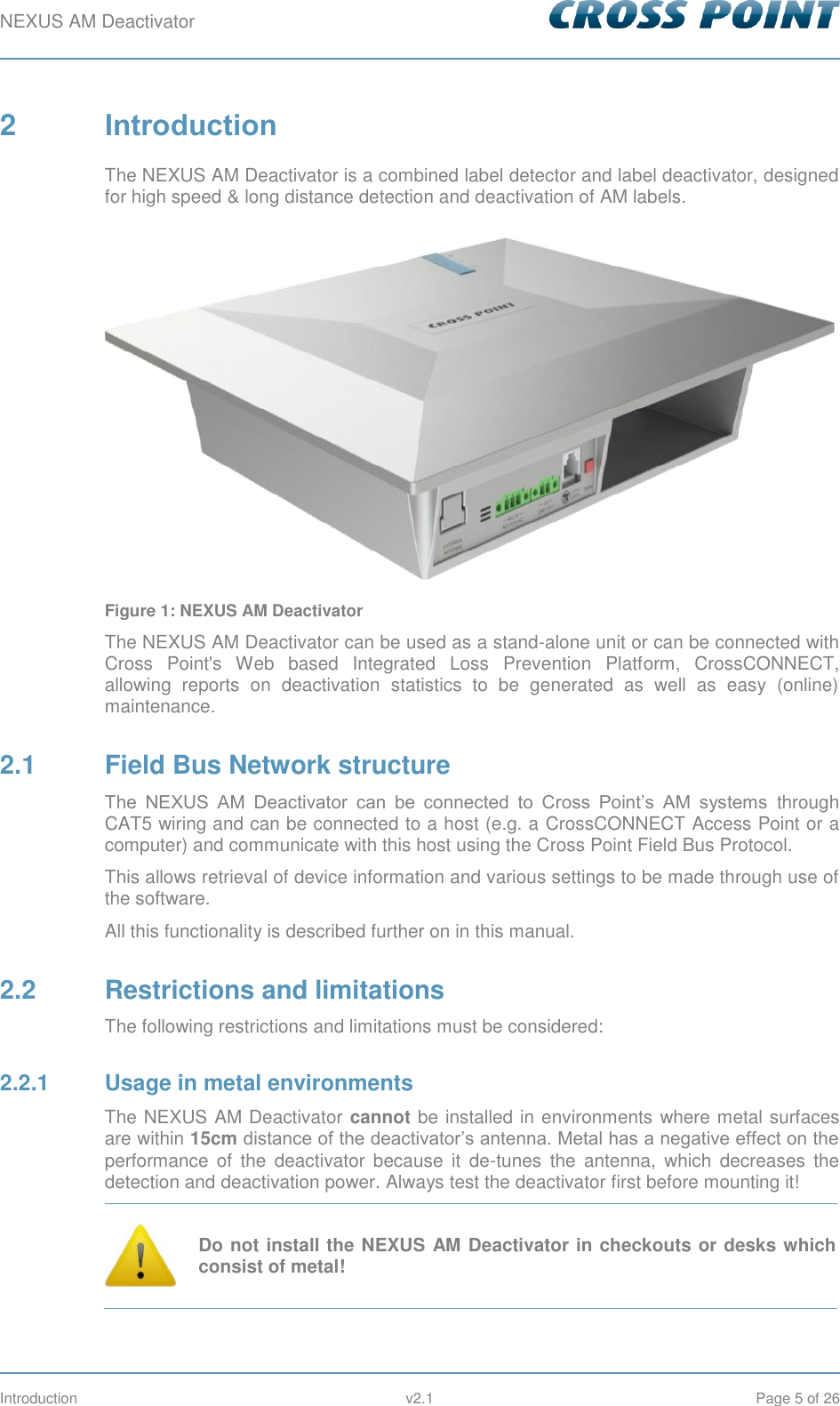 NEXUS AM Deactivator        Introduction  v2.1  Page 5 of 26 2  Introduction The NEXUS AM Deactivator is a combined label detector and label deactivator, designed for high speed &amp; long distance detection and deactivation of AM labels.  Figure 1: NEXUS AM Deactivator The NEXUS AM Deactivator can be used as a stand-alone unit or can be connected with Cross  Point&apos;s  Web  based  Integrated  Loss  Prevention  Platform,  CrossCONNECT, allowing  reports  on  deactivation  statistics  to  be  generated  as  well  as  easy  (online) maintenance. 2.1  Field Bus Network structure The  NEXUS  AM  Deactivator  can  be  connected  to  Cross  Point’s  AM  systems  through CAT5 wiring and can be connected to a host (e.g. a CrossCONNECT Access Point or a computer) and communicate with this host using the Cross Point Field Bus Protocol. This allows retrieval of device information and various settings to be made through use of the software. All this functionality is described further on in this manual. 2.2  Restrictions and limitations The following restrictions and limitations must be considered: 2.2.1  Usage in metal environments The NEXUS AM Deactivator cannot be installed in environments where metal surfaces are within 15cm distance of the deactivator’s antenna. Metal has a negative effect on the performance  of  the  deactivator  because  it  de-tunes  the  antenna,  which  decreases  the detection and deactivation power. Always test the deactivator first before mounting it!  Do not install the NEXUS AM Deactivator in checkouts or desks which consist of metal! 