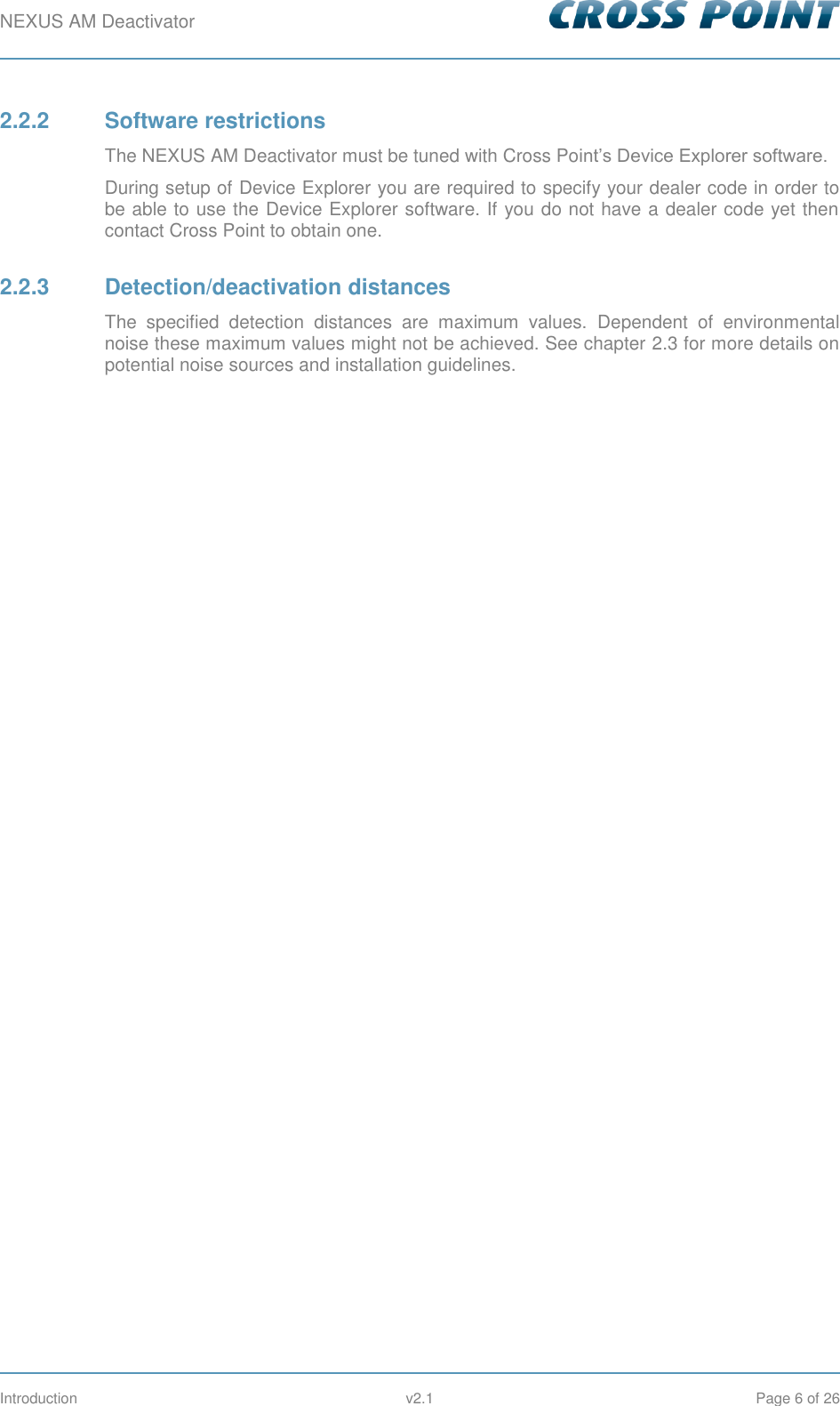 NEXUS AM Deactivator        Introduction  v2.1  Page 6 of 26 2.2.2  Software restrictions The NEXUS AM Deactivator must be tuned with Cross Point’s Device Explorer software. During setup of Device Explorer you are required to specify your dealer code in order to be able to use the Device Explorer software. If you do not have a dealer code yet then contact Cross Point to obtain one. 2.2.3  Detection/deactivation distances The  specified  detection  distances  are  maximum  values.  Dependent  of  environmental noise these maximum values might not be achieved. See chapter 2.3 for more details on potential noise sources and installation guidelines.   