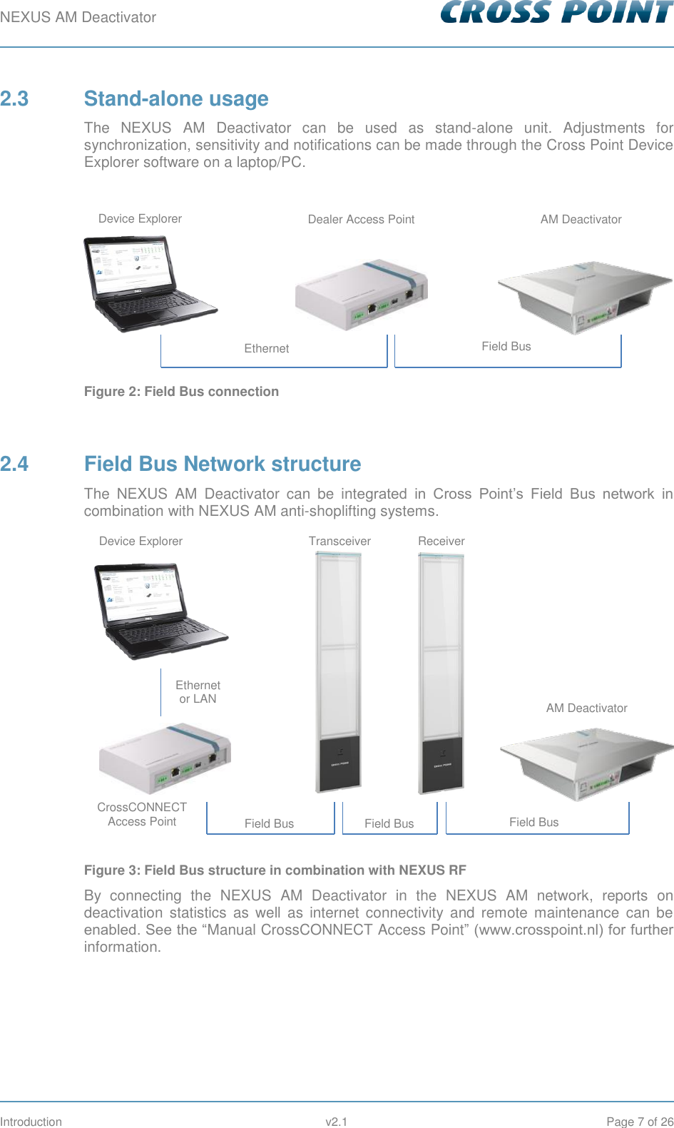 NEXUS AM Deactivator        Introduction  v2.1  Page 7 of 26 2.3  Stand-alone usage The  NEXUS  AM  Deactivator  can  be  used  as  stand-alone  unit.  Adjustments  for synchronization, sensitivity and notifications can be made through the Cross Point Device Explorer software on a laptop/PC.   Figure 2: Field Bus connection  2.4  Field Bus Network structure The  NEXUS  AM  Deactivator  can  be  integrated  in  Cross  Point’s  Field  Bus  network  in combination with NEXUS AM anti-shoplifting systems.  Figure 3: Field Bus structure in combination with NEXUS RF By  connecting  the  NEXUS  AM  Deactivator  in  the  NEXUS  AM  network,  reports  on deactivation  statistics  as  well  as  internet  connectivity  and  remote  maintenance  can  be enabled. See the “Manual CrossCONNECT Access Point” (www.crosspoint.nl) for further information.      Ethernet Field Bus Device Explorer Dealer Access Point AM Deactivator Device Explorer CrossCONNECT Access Point Ethernet or LAN Field Bus Field Bus Field Bus Transceiver Receiver AM Deactivator 