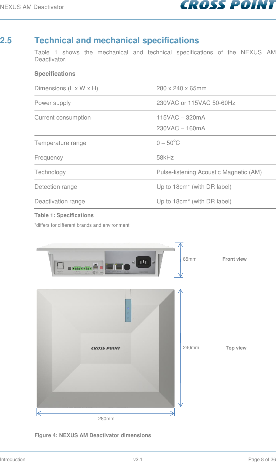 NEXUS AM Deactivator        Introduction  v2.1  Page 8 of 26 2.5  Technical and mechanical specifications Table  1  shows  the  mechanical  and  technical  specifications  of  the  NEXUS  AM Deactivator. Specifications  Dimensions (L x W x H) 280 x 240 x 65mm Power supply 230VAC or 115VAC 50-60Hz Current consumption 115VAC – 320mA 230VAC – 160mA Temperature range 0 – 50oC Frequency 58kHz Technology Pulse-listening Acoustic Magnetic (AM) Detection range Up to 18cm* (with DR label) Deactivation range Up to 18cm* (with DR label) Table 1: Specifications *differs for different brands and environment   Figure 4: NEXUS AM Deactivator dimensions 65mm 240mm 280mm Front view Top view 