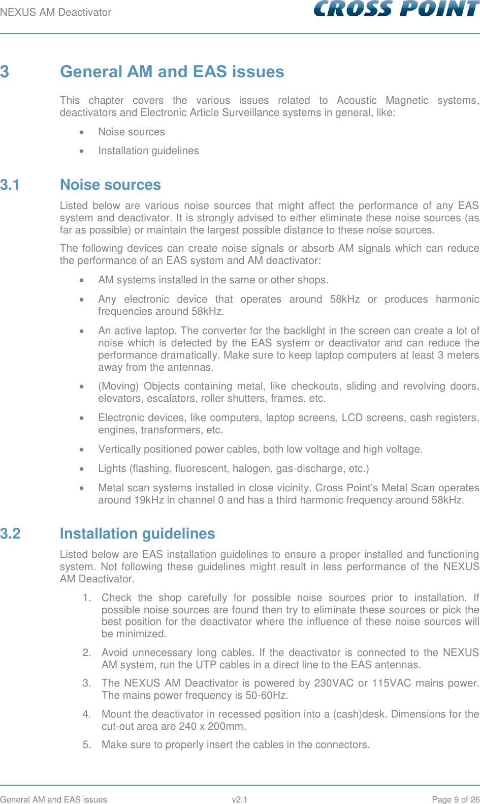NEXUS AM Deactivator        General AM and EAS issues  v2.1  Page 9 of 26 3  General AM and EAS issues This  chapter  covers  the  various  issues  related  to  Acoustic  Magnetic  systems, deactivators and Electronic Article Surveillance systems in general, like:   Noise sources   Installation guidelines 3.1  Noise sources Listed  below  are  various  noise  sources  that  might  affect  the  performance  of  any  EAS system and deactivator. It is strongly advised to either eliminate these noise sources (as far as possible) or maintain the largest possible distance to these noise sources. The following devices can create noise signals or absorb AM signals which can reduce the performance of an EAS system and AM deactivator:   AM systems installed in the same or other shops.   Any  electronic  device  that  operates  around  58kHz  or  produces  harmonic frequencies around 58kHz.   An active laptop. The converter for the backlight in the screen can create a lot of noise which is  detected by the EAS system  or deactivator and can  reduce the performance dramatically. Make sure to keep laptop computers at least 3 meters away from the antennas.   (Moving)  Objects  containing metal,  like  checkouts,  sliding  and  revolving  doors, elevators, escalators, roller shutters, frames, etc.   Electronic devices, like computers, laptop screens, LCD screens, cash registers, engines, transformers, etc.   Vertically positioned power cables, both low voltage and high voltage.   Lights (flashing, fluorescent, halogen, gas-discharge, etc.)   Metal scan systems installed in close vicinity. Cross Point’s Metal Scan operates around 19kHz in channel 0 and has a third harmonic frequency around 58kHz. 3.2  Installation guidelines Listed below are EAS installation guidelines to ensure a proper installed and functioning system.  Not  following these guidelines  might result in less  performance of  the  NEXUS AM Deactivator. 1.  Check  the  shop  carefully  for  possible  noise  sources  prior  to  installation.  If possible noise sources are found then try to eliminate these sources or pick the best position for the deactivator where the influence of these noise sources will be minimized. 2.  Avoid unnecessary long cables. If the deactivator  is connected to the  NEXUS AM system, run the UTP cables in a direct line to the EAS antennas. 3.  The NEXUS AM Deactivator is powered by 230VAC or 115VAC mains power. The mains power frequency is 50-60Hz. 4.  Mount the deactivator in recessed position into a (cash)desk. Dimensions for the cut-out area are 240 x 200mm. 5.  Make sure to properly insert the cables in the connectors. 