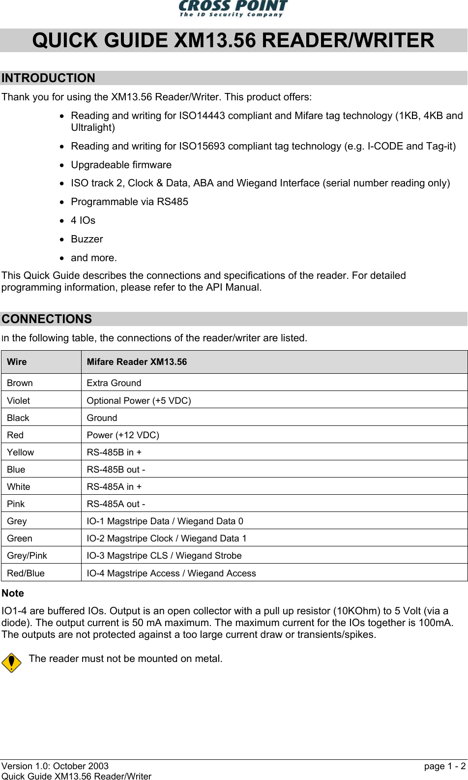  Version 1.0: October 2003    page 1 - 2 Quick Guide XM13.56 Reader/Writer QUICK GUIDE XM13.56 READER/WRITER  INTRODUCTION Thank you for using the XM13.56 Reader/Writer. This product offers: •  Reading and writing for ISO14443 compliant and Mifare tag technology (1KB, 4KB and Ultralight) •  Reading and writing for ISO15693 compliant tag technology (e.g. I-CODE and Tag-it) •  Upgradeable firmware •  ISO track 2, Clock &amp; Data, ABA and Wiegand Interface (serial number reading only) •  Programmable via RS485 •  4 IOs •  Buzzer •  and more. This Quick Guide describes the connections and specifications of the reader. For detailed programming information, please refer to the API Manual. CONNECTIONS In the following table, the connections of the reader/writer are listed. Wire  Mifare Reader XM13.56 Brown Extra Ground Violet  Optional Power (+5 VDC) Black Ground Red  Power (+12 VDC) Yellow  RS-485B in + Blue  RS-485B out - White  RS-485A in + Pink  RS-485A out - Grey  IO-1 Magstripe Data / Wiegand Data 0 Green  IO-2 Magstripe Clock / Wiegand Data 1 Grey/Pink  IO-3 Magstripe CLS / Wiegand Strobe Red/Blue  IO-4 Magstripe Access / Wiegand Access Note IO1-4 are buffered IOs. Output is an open collector with a pull up resistor (10KOhm) to 5 Volt (via a diode). The output current is 50 mA maximum. The maximum current for the IOs together is 100mA. The outputs are not protected against a too large current draw or transients/spikes.  The reader must not be mounted on metal. 