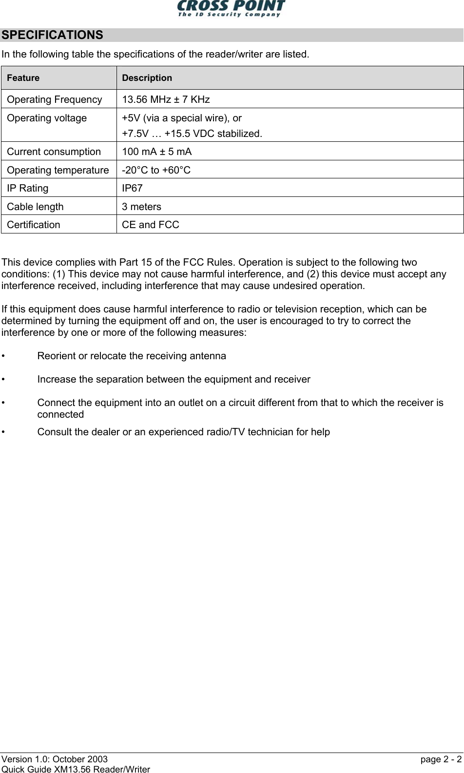  Version 1.0: October 2003    page 2 - 2 Quick Guide XM13.56 Reader/Writer SPECIFICATIONS In the following table the specifications of the reader/writer are listed. Feature  Description Operating Frequency 13.56 MHz ± 7 KHz Operating voltage  +5V (via a special wire), or +7.5V … +15.5 VDC stabilized. Current consumption  100 mA ± 5 mA Operating temperature  -20°C to +60°C IP Rating  IP67 Cable length  3 meters Certification  CE and FCC   This device complies with Part 15 of the FCC Rules. Operation is subject to the following two conditions: (1) This device may not cause harmful interference, and (2) this device must accept any interference received, including interference that may cause undesired operation.  If this equipment does cause harmful interference to radio or television reception, which can be determined by turning the equipment off and on, the user is encouraged to try to correct the interference by one or more of the following measures:  •   Reorient or relocate the receiving antenna  •   Increase the separation between the equipment and receiver  •   Connect the equipment into an outlet on a circuit different from that to which the receiver is  connected •   Consult the dealer or an experienced radio/TV technician for help 