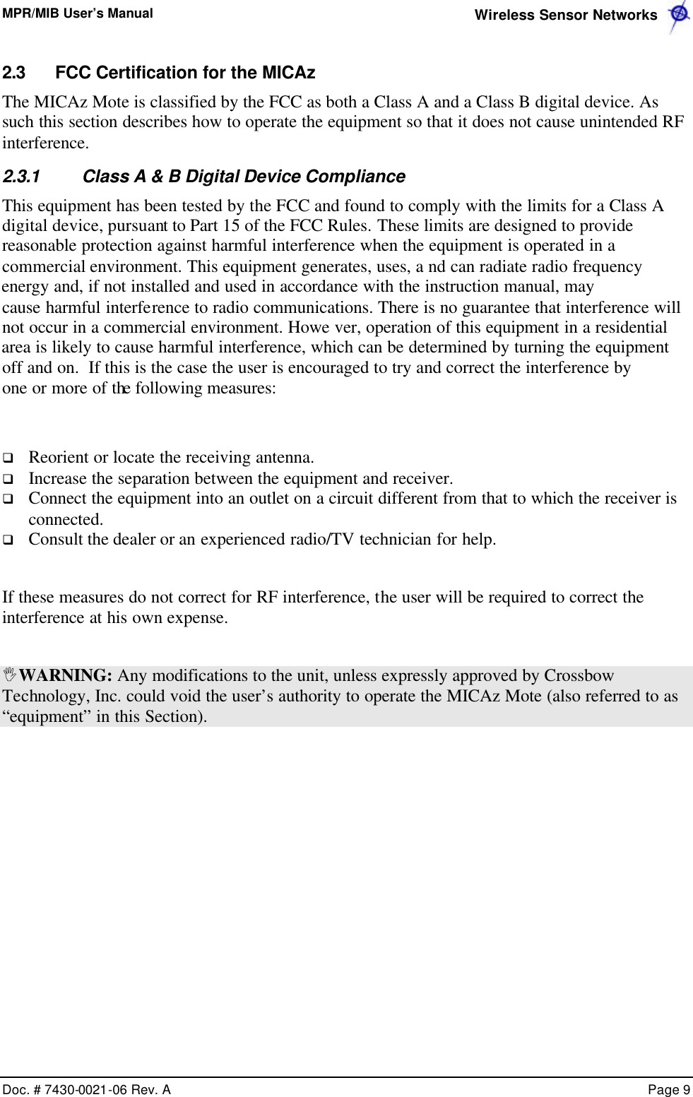 MPR/MIB User’s Manual  Wireless Sensor Networks      Doc. # 7430-0021-06 Rev. A    Page 9  2.3 FCC Certification for the MICAz The MICAz Mote is classified by the FCC as both a Class A and a Class B digital device. As such this section describes how to operate the equipment so that it does not cause unintended RF interference. 2.3.1 Class A &amp; B Digital Device Compliance This equipment has been tested by the FCC and found to comply with the limits for a Class A digital device, pursuant to Part 15 of the FCC Rules. These limits are designed to provide reasonable protection against harmful interference when the equipment is operated in a commercial environment. This equipment generates, uses, a nd can radiate radio frequency energy and, if not installed and used in accordance with the instruction manual, maycause harmful interfe rence to radio communications. There is no guarantee that interference will not occur in a commercial environment. Howe ver, operation of this equipment in a residential area is likely to cause harmful interference, which can be determined by turning the equipment  off and on.  If this is the case the user is encouraged to try and correct the interference by one or more of the following measures:   q Reorient or locate the receiving antenna. q Increase the separation between the equipment and receiver. q Connect the equipment into an outlet on a circuit different from that to which the receiver is connected. q Consult the dealer or an experienced radio/TV technician for help.  If these measures do not correct for RF interference, the user will be required to correct the interference at his own expense.   IWARNING: Any modifications to the unit, unless expressly approved by Crossbow Technology, Inc. could void the user’s authority to operate the MICAz Mote (also referred to as “equipment” in this Section).   