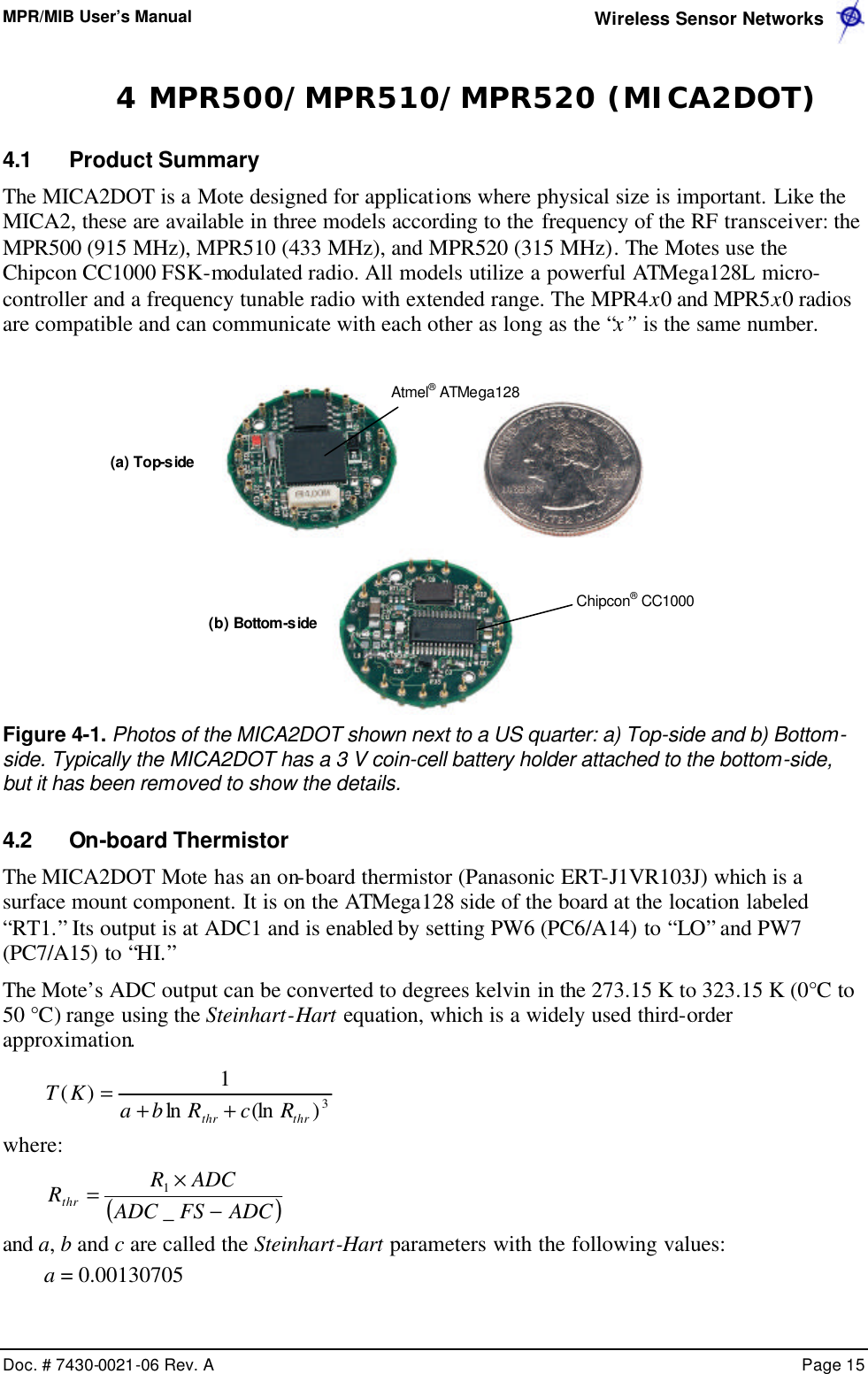 MPR/MIB User’s Manual  Wireless Sensor Networks      Doc. # 7430-0021-06 Rev. A    Page 15  4 MPR500/MPR510/MPR520 (MICA2DOT) 4.1 Product Summary The MICA2DOT is a Mote designed for applications where physical size is important. Like the MICA2, these are available in three models according to the frequency of the RF transceiver: the MPR500 (915 MHz), MPR510 (433 MHz), and MPR520 (315 MHz). The Motes use the Chipcon CC1000 FSK-modulated radio. All models utilize a powerful ATMega128L micro-controller and a frequency tunable radio with extended range. The MPR4x0 and MPR5x0 radios are compatible and can communicate with each other as long as the “x” is the same number.     Figure 4-1. Photos of the MICA2DOT shown next to a US quarter: a) Top-side and b) Bottom-side. Typically the MICA2DOT has a 3 V coin-cell battery holder attached to the bottom-side, but it has been removed to show the details. 4.2 On-board Thermistor The MICA2DOT Mote has an on-board thermistor (Panasonic ERT-J1VR103J) which is a surface mount component. It is on the ATMega128 side of the board at the location labeled “RT1.” Its output is at ADC1 and is enabled by setting PW6 (PC6/A14) to “LO” and PW7 (PC7/A15) to “HI.” The Mote’s ADC output can be converted to degrees kelvin in the 273.15 K to 323.15 K (0°C to 50 °C) range using the Steinhart-Hart equation, which is a widely used third-order approximation.  3)(lnln1)(thrthr RcRbaKT++= where: ( )ADCFSADCADCRRthr −×=_1 and a, b and c are called the Steinhart-Hart parameters with the following values: a = 0.00130705 (a) Top-side (b) Bottom-side  Atmel® ATMega128 Chipcon® CC1000 