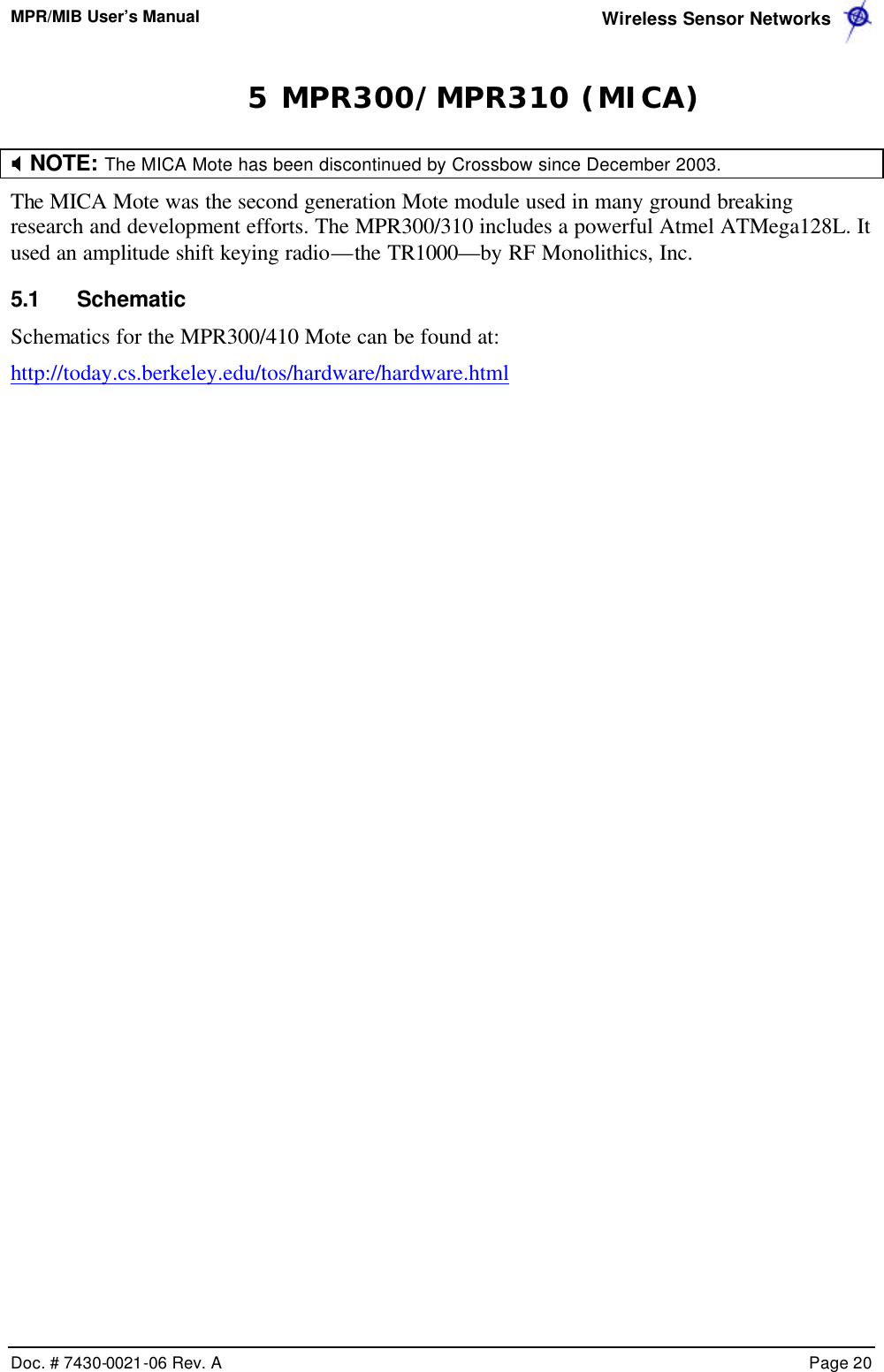 MPR/MIB User’s Manual  Wireless Sensor Networks      Doc. # 7430-0021-06 Rev. A    Page 20  5 MPR300/MPR310 (MICA) X NOTE: The MICA Mote has been discontinued by Crossbow since December 2003.    The MICA Mote was the second generation Mote module used in many ground breaking research and development efforts. The MPR300/310 includes a powerful Atmel ATMega128L. It used an amplitude shift keying radio—the TR1000—by RF Monolithics, Inc. 5.1 Schematic Schematics for the MPR300/410 Mote can be found at: http://today.cs.berkeley.edu/tos/hardware/hardware.html 