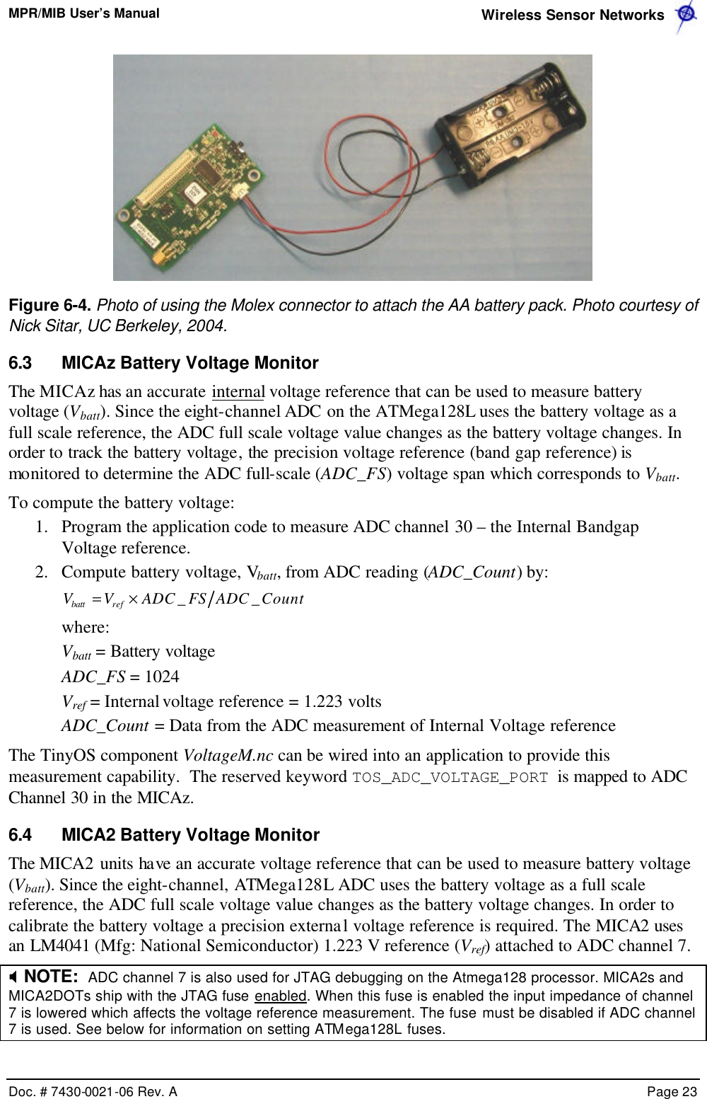 MPR/MIB User’s Manual  Wireless Sensor Networks      Doc. # 7430-0021-06 Rev. A    Page 23   Figure 6-4. Photo of using the Molex connector to attach the AA battery pack. Photo courtesy of Nick Sitar, UC Berkeley, 2004. 6.3 MICAz Battery Voltage Monitor The MICAz has an accurate internal voltage reference that can be used to measure battery voltage (Vbatt). Since the eight-channel ADC on the ATMega128L uses the battery voltage as a full scale reference, the ADC full scale voltage value changes as the battery voltage changes. In order to track the battery voltage, the precision voltage reference (band gap reference) is monitored to determine the ADC full-scale (ADC_FS) voltage span which corresponds to Vbatt. To compute the battery voltage: 1.  Program the application code to measure ADC channel 30 – the Internal Bandgap Voltage reference. 2.  Compute battery voltage, Vbatt, from ADC reading (ADC_Count) by: CountADCFSADCVV refbatt __×=  where: Vbatt = Battery voltage ADC_FS = 1024 Vref = Internal voltage reference = 1.223 volts ADC_Count = Data from the ADC measurement of Internal Voltage reference The TinyOS component VoltageM.nc can be wired into an application to provide this measurement capability.  The reserved keyword TOS_ADC_VOLTAGE_PORT is mapped to ADC Channel 30 in the MICAz. 6.4 MICA2 Battery Voltage Monitor The MICA2 units have an accurate voltage reference that can be used to measure battery voltage (Vbatt). Since the eight-channel, ATMega128L ADC uses the battery voltage as a full scale reference, the ADC full scale voltage value changes as the battery voltage changes. In order to calibrate the battery voltage a precision external voltage reference is required. The MICA2 uses an LM4041 (Mfg: National Semiconductor) 1.223 V reference (Vref) attached to ADC channel 7. X NOTE:  ADC channel 7 is also used for JTAG debugging on the Atmega128 processor. MICA2s and MICA2DOTs ship with the JTAG fuse enabled. When this fuse is enabled the input impedance of channel 7 is lowered which affects the voltage reference measurement. The fuse must be disabled if ADC channel 7 is used. See below for information on setting ATMega128L fuses. 