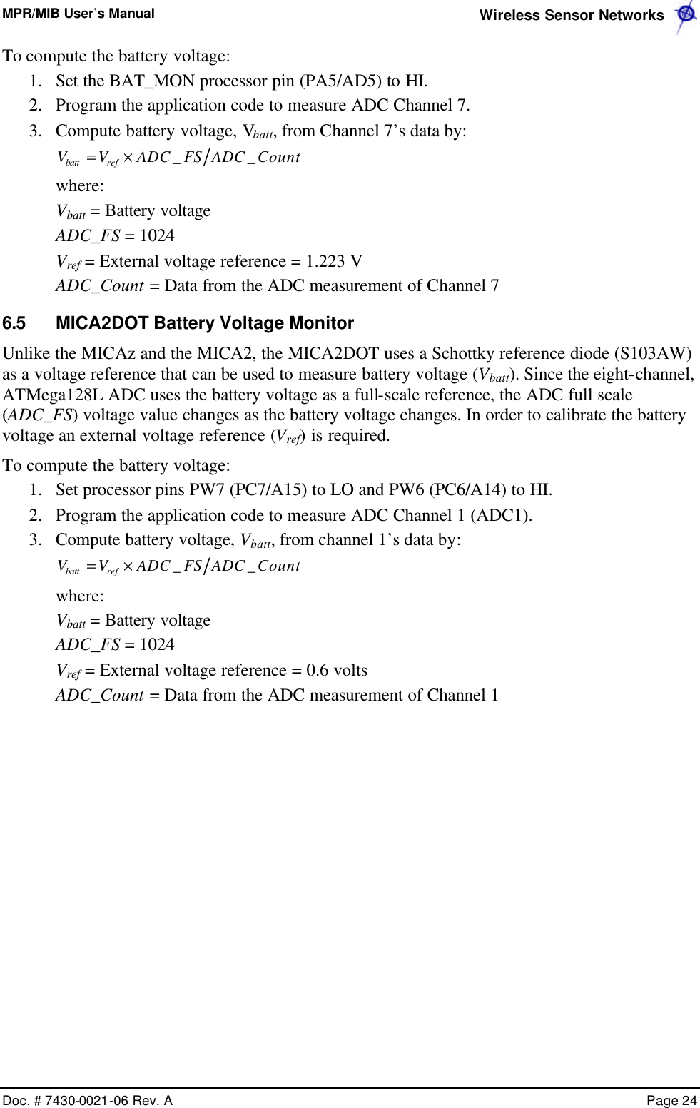 MPR/MIB User’s Manual  Wireless Sensor Networks      Doc. # 7430-0021-06 Rev. A    Page 24  To compute the battery voltage: 1.  Set the BAT_MON processor pin (PA5/AD5) to HI. 2.  Program the application code to measure ADC Channel 7. 3.  Compute battery voltage, Vbatt, from Channel 7’s data by: CountADCFSADCVV refbatt __×=  where: Vbatt = Battery voltage ADC_FS = 1024 Vref = External voltage reference = 1.223 V ADC_Count = Data from the ADC measurement of Channel 7 6.5 MICA2DOT Battery Voltage Monitor Unlike the MICAz and the MICA2, the MICA2DOT uses a Schottky reference diode (S103AW) as a voltage reference that can be used to measure battery voltage (Vbatt). Since the eight-channel, ATMega128L ADC uses the battery voltage as a full-scale reference, the ADC full scale (ADC_FS) voltage value changes as the battery voltage changes. In order to calibrate the battery voltage an external voltage reference (Vref) is required. To compute the battery voltage: 1.  Set processor pins PW7 (PC7/A15) to LO and PW6 (PC6/A14) to HI. 2.  Program the application code to measure ADC Channel 1 (ADC1). 3.  Compute battery voltage, Vbatt, from channel 1’s data by: CountADCFSADCVV refbatt __×=  where: Vbatt = Battery voltage ADC_FS = 1024 Vref = External voltage reference = 0.6 volts ADC_Count = Data from the ADC measurement of Channel 1  