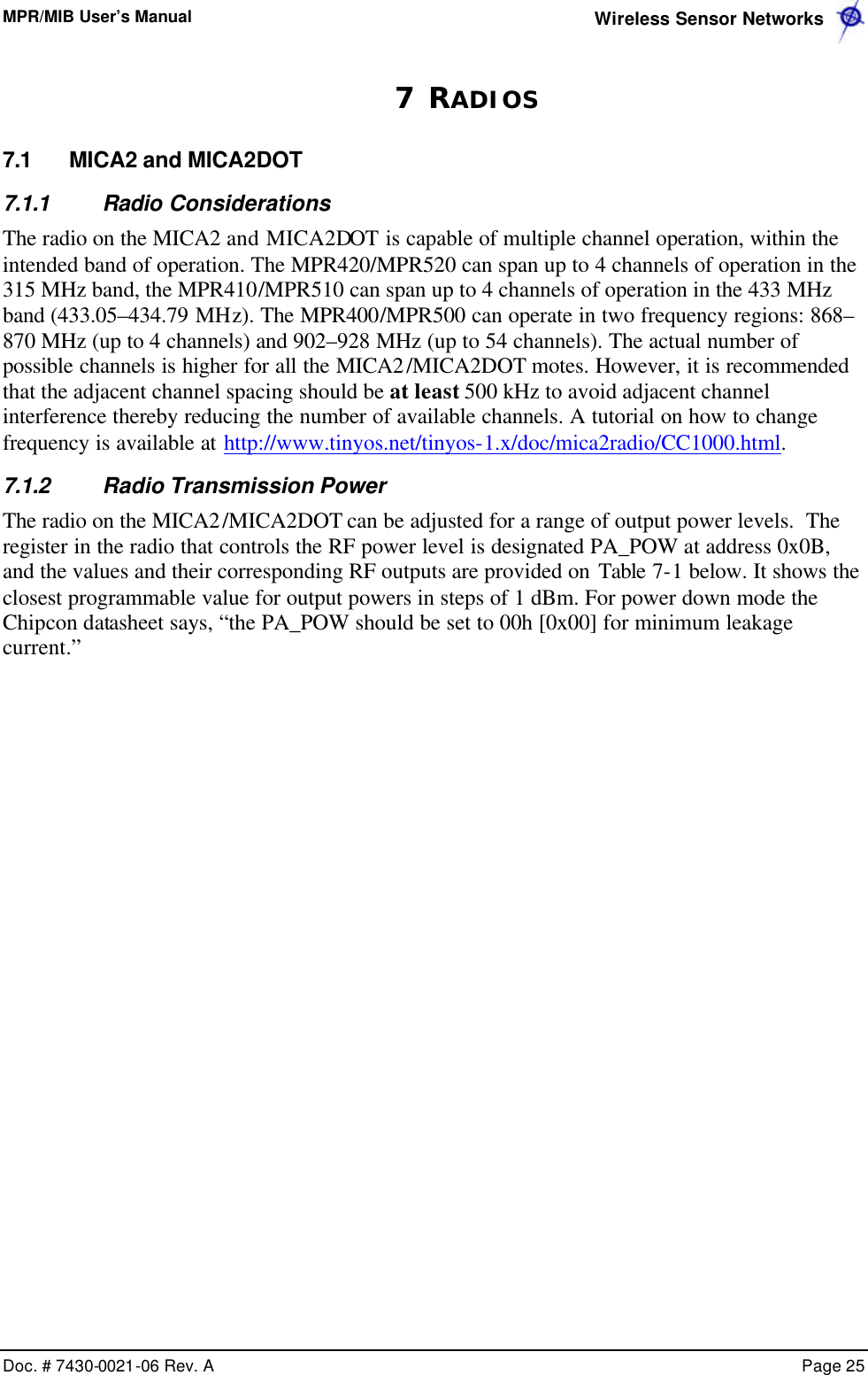 MPR/MIB User’s Manual  Wireless Sensor Networks      Doc. # 7430-0021-06 Rev. A    Page 25  7 RADIOS 7.1 MICA2 and MICA2DOT 7.1.1 Radio Considerations The radio on the MICA2 and MICA2DOT is capable of multiple channel operation, within the intended band of operation. The MPR420/MPR520 can span up to 4 channels of operation in the 315 MHz band, the MPR410/MPR510 can span up to 4 channels of operation in the 433 MHz band (433.05–434.79 MHz). The MPR400/MPR500 can operate in two frequency regions: 868–870 MHz (up to 4 channels) and 902–928 MHz (up to 54 channels). The actual number of possible channels is higher for all the MICA2/MICA2DOT motes. However, it is recommended that the adjacent channel spacing should be at least 500 kHz to avoid adjacent channel interference thereby reducing the number of available channels. A tutorial on how to change frequency is available at http://www.tinyos.net/tinyos-1.x/doc/mica2radio/CC1000.html. 7.1.2 Radio Transmission Power The radio on the MICA2/MICA2DOT can be adjusted for a range of output power levels.  The register in the radio that controls the RF power level is designated PA_POW at address 0x0B, and the values and their corresponding RF outputs are provided on Table 7-1 below. It shows the closest programmable value for output powers in steps of 1 dBm. For power down mode the Chipcon datasheet says, “the PA_POW should be set to 00h [0x00] for minimum leakage current.” 