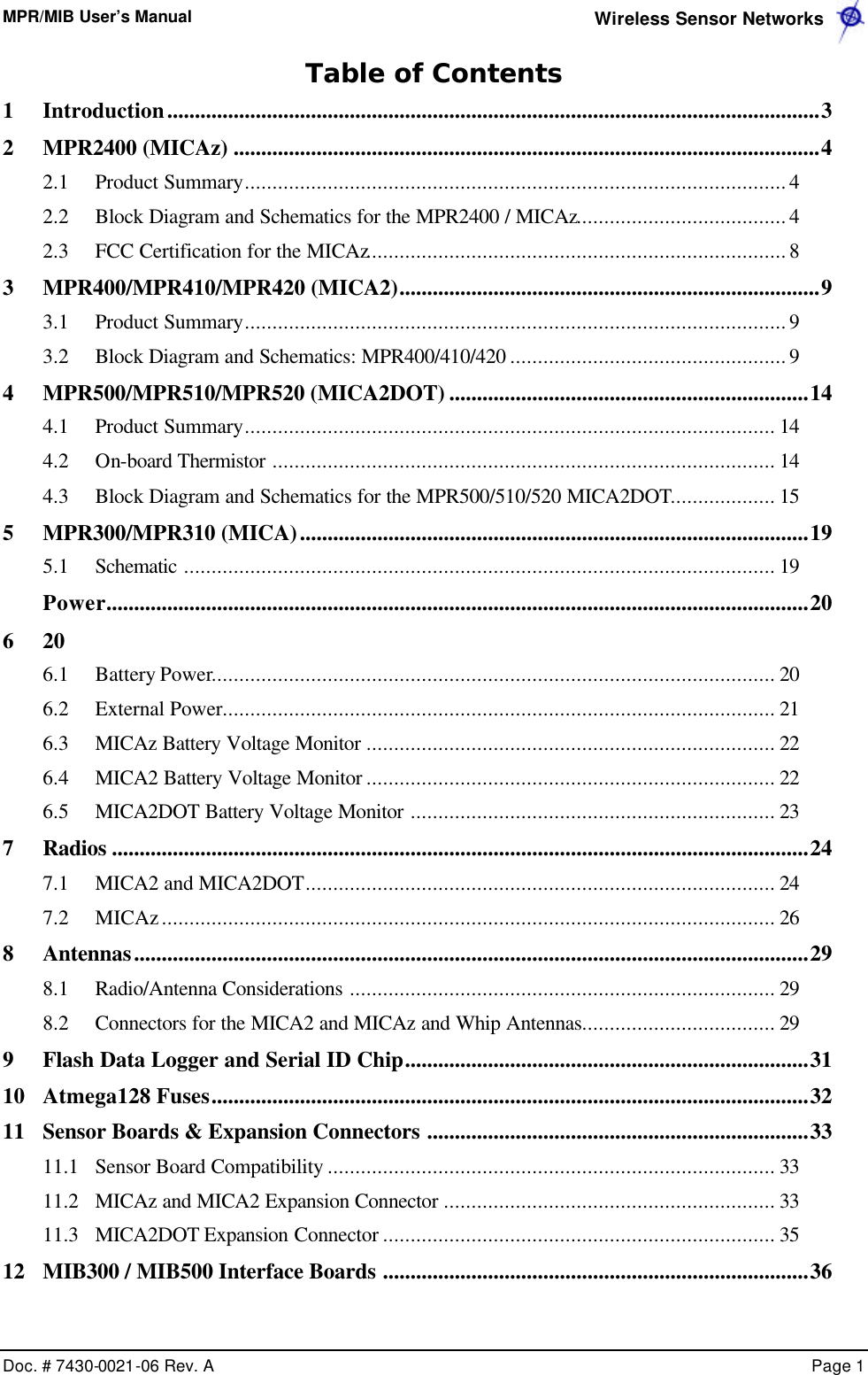 MPR/MIB User’s Manual  Wireless Sensor Networks      Doc. # 7430-0021-06 Rev. A    Page 1  Table of Contents 1 Introduction......................................................................................................................3 2 MPR2400 (MICAz) ..........................................................................................................4 2.1 Product Summary..................................................................................................4 2.2 Block Diagram and Schematics for the MPR2400 / MICAz......................................4 2.3 FCC Certification for the MICAz............................................................................8 3 MPR400/MPR410/MPR420 (MICA2)............................................................................9 3.1 Product Summary..................................................................................................9 3.2 Block Diagram and Schematics: MPR400/410/420 ..................................................9 4 MPR500/MPR510/MPR520 (MICA2DOT) .................................................................14 4.1 Product Summary................................................................................................ 14 4.2 On-board Thermistor ........................................................................................... 14 4.3 Block Diagram and Schematics for the MPR500/510/520 MICA2DOT................... 15 5 MPR300/MPR310 (MICA)............................................................................................19 5.1 Schematic ........................................................................................................... 19  Power...............................................................................................................................20 6  20 6.1 Battery Power...................................................................................................... 20 6.2 External Power.................................................................................................... 21 6.3 MICAz Battery Voltage Monitor .......................................................................... 22 6.4 MICA2 Battery Voltage Monitor .......................................................................... 22 6.5 MICA2DOT Battery Voltage Monitor .................................................................. 23 7 Radios ..............................................................................................................................24 7.1 MICA2 and MICA2DOT..................................................................................... 24 7.2 MICAz............................................................................................................... 26 8 Antennas..........................................................................................................................29 8.1 Radio/Antenna Considerations ............................................................................. 29 8.2 Connectors for the MICA2 and MICAz and Whip Antennas................................... 29 9 Flash Data Logger and Serial ID Chip.........................................................................31 10 Atmega128 Fuses............................................................................................................32 11 Sensor Boards &amp; Expansion Connectors .....................................................................33 11.1 Sensor Board Compatibility ................................................................................. 33 11.2 MICAz and MICA2 Expansion Connector ............................................................ 33 11.3 MICA2DOT Expansion Connector ....................................................................... 35 12 MIB300 / MIB500 Interface Boards .............................................................................36 