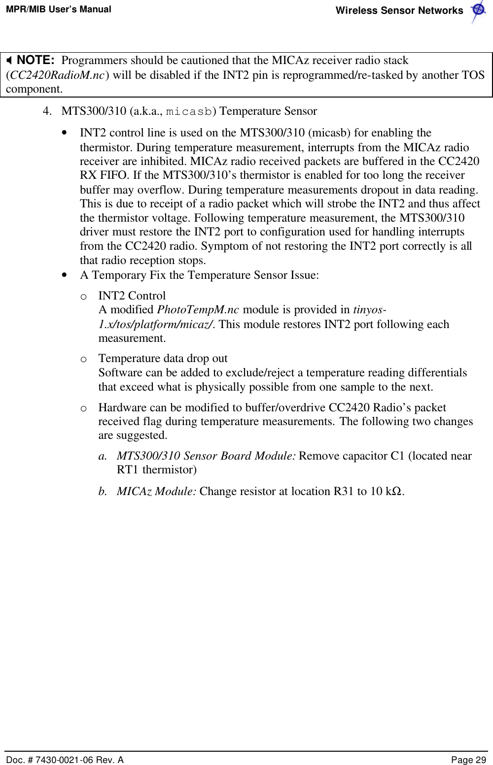 MPR/MIB User’s Manual  Wireless Sensor Networks      Doc. # 7430-0021-06 Rev. A    Page 29   X NOTE:  Programmers should be cautioned that the MICAz receiver radio stack (CC2420RadioM.nc) will be disabled if the INT2 pin is reprogrammed/re-tasked by another TOS component.  4.  MTS300/310 (a.k.a., micasb) Temperature Sensor  • INT2 control line is used on the MTS300/310 (micasb) for enabling the thermistor. During temperature measurement, interrupts from the MICAz radio receiver are inhibited. MICAz radio received packets are buffered in the CC2420 RX FIFO. If the MTS300/310’s thermistor is enabled for too long the receiver buffer may overflow. During temperature measurements dropout in data reading. This is due to receipt of a radio packet which will strobe the INT2 and thus affect the thermistor voltage. Following temperature measurement, the MTS300/310 driver must restore the INT2 port to configuration used for handling interrupts from the CC2420 radio. Symptom of not restoring the INT2 port correctly is all that radio reception stops. • A Temporary Fix the Temperature Sensor Issue: o INT2 Control A modified PhotoTempM.nc module is provided in tinyos-1.x/tos/platform/micaz/. This module restores INT2 port following each measurement. o Temperature data drop out Software can be added to exclude/reject a temperature reading differentials that exceed what is physically possible from one sample to the next. o Hardware can be modified to buffer/overdrive CC2420 Radio’s packet received flag during temperature measurements. The following two changes are suggested. a.  MTS300/310 Sensor Board Module: Remove capacitor C1 (located near RT1 thermistor) b.  MICAz Module: Change resistor at location R31 to 10 kΩ.   