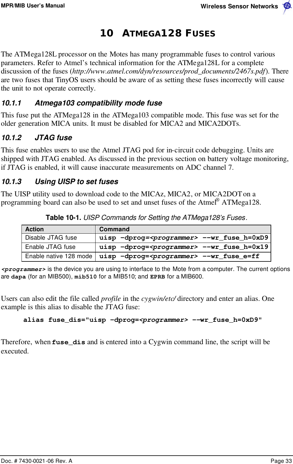 MPR/MIB User’s Manual  Wireless Sensor Networks      Doc. # 7430-0021-06 Rev. A    Page 33  10 ATMEGA128 FUSES The ATMega128L processor on the Motes has many programmable fuses to control various parameters. Refer to Atmel’s technical information for the ATMega128L for a complete discussion of the fuses (http://www.atmel.com/dyn/resources/prod_documents/2467s.pdf). There are two fuses that TinyOS users should be aware of as setting these fuses incorrectly will cause the unit to not operate correctly. 10.1.1 Atmega103 compatibility mode fuse This fuse put the ATMega128 in the ATMega103 compatible mode. This fuse was set for the older generation MICA units. It must be disabled for MICA2 and MICA2DOTs. 10.1.2 JTAG fuse This fuse enables users to use the Atmel JTAG pod for in-circuit code debugging. Units are shipped with JTAG enabled. As discussed in the previous section on battery voltage monitoring, if JTAG is enabled, it will cause inaccurate measurements on ADC channel 7. 10.1.3 Using UISP to set fuses The UISP utility used to download code to the MICAz, MICA2, or MICA2DOT on a programming board can also be used to set and unset fuses of the Atmel® ATMega128. Table 10-1. UISP Commands for Setting the ATMega128’s Fuses. Action Command Disable JTAG fuse uisp -dprog=&lt;programmer&gt; --wr_fuse_h=0xD9 Enable JTAG fuse uisp -dprog=&lt;programmer&gt; --wr_fuse_h=0x19 Enable native 128 mode uisp -dprog=&lt;programmer&gt; --wr_fuse_e=ff &lt;programmer&gt; is the device you are using to interface to the Mote from a computer. The current options are dapa (for an MIB500), mib510 for a MIB510; and EPRB for a MIB600.  Users can also edit the file called profile in the cygwin/etc/ directory and enter an alias. One example is this alias to disable the JTAG fuse: alias fuse_dis=&quot;uisp -dprog=&lt;programmer&gt; --wr_fuse_h=0xD9&quot;  Therefore, when fuse_dis and is entered into a Cygwin command line, the script will be executed.  