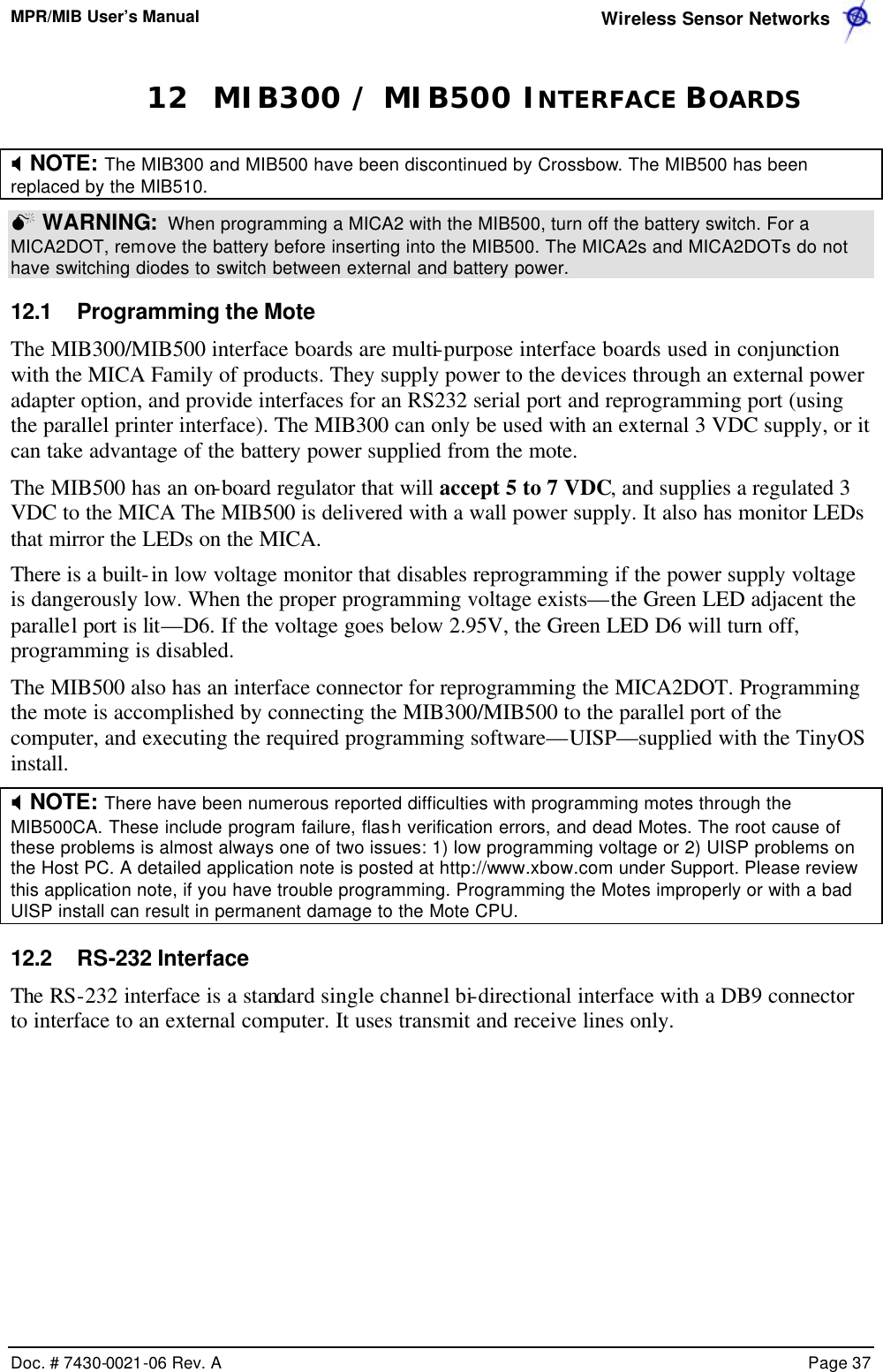 MPR/MIB User’s Manual  Wireless Sensor Networks      Doc. # 7430-0021-06 Rev. A    Page 37  12 MIB300 / MIB500 INTERFACE BOARDS X NOTE: The MIB300 and MIB500 have been discontinued by Crossbow. The MIB500 has been replaced by the MIB510.    M WARNING:  When programming a MICA2 with the MIB500, turn off the battery switch. For a MICA2DOT, remove the battery before inserting into the MIB500. The MICA2s and MICA2DOTs do not have switching diodes to switch between external and battery power.  12.1 Programming the Mote The MIB300/MIB500 interface boards are multi-purpose interface boards used in conjunction with the MICA Family of products. They supply power to the devices through an external power adapter option, and provide interfaces for an RS232 serial port and reprogramming port (using the parallel printer interface). The MIB300 can only be used with an external 3 VDC supply, or it can take advantage of the battery power supplied from the mote. The MIB500 has an on-board regulator that will accept 5 to 7 VDC, and supplies a regulated 3 VDC to the MICA The MIB500 is delivered with a wall power supply. It also has monitor LEDs that mirror the LEDs on the MICA.   There is a built-in low voltage monitor that disables reprogramming if the power supply voltage is dangerously low. When the proper programming voltage exists—the Green LED adjacent the parallel port is lit—D6. If the voltage goes below 2.95V, the Green LED D6 will turn off, programming is disabled. The MIB500 also has an interface connector for reprogramming the MICA2DOT. Programming the mote is accomplished by connecting the MIB300/MIB500 to the parallel port of the computer, and executing the required programming software—UISP—supplied with the TinyOS install. X NOTE: There have been numerous reported difficulties with programming motes through the MIB500CA. These include program failure, flash verification errors, and dead Motes. The root cause of these problems is almost always one of two issues: 1) low programming voltage or 2) UISP problems on the Host PC. A detailed application note is posted at http://www.xbow.com under Support. Please review this application note, if you have trouble programming. Programming the Motes improperly or with a bad UISP install can result in permanent damage to the Mote CPU.    12.2 RS-232 Interface The RS-232 interface is a standard single channel bi-directional interface with a DB9 connector to interface to an external computer. It uses transmit and receive lines only. 