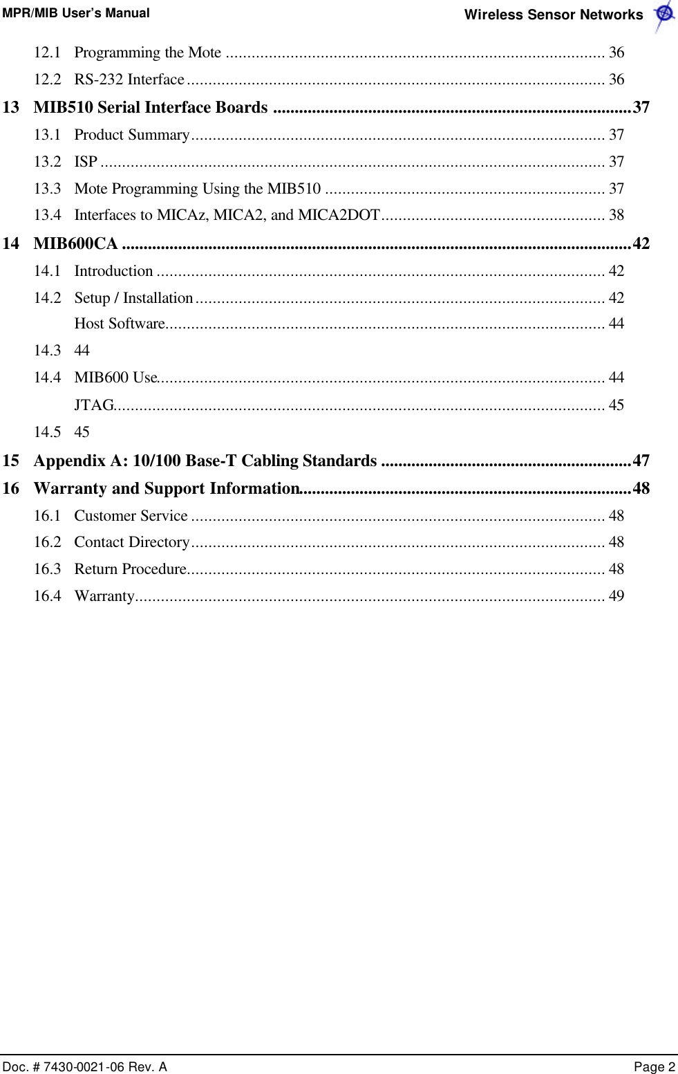 MPR/MIB User’s Manual  Wireless Sensor Networks      Doc. # 7430-0021-06 Rev. A    Page 2  12.1 Programming the Mote ........................................................................................ 36 12.2 RS-232 Interface................................................................................................. 36 13 MIB510 Serial Interface Boards ...................................................................................37 13.1 Product Summary................................................................................................ 37 13.2 ISP ..................................................................................................................... 37 13.3 Mote Programming Using the MIB510 ................................................................. 37 13.4 Interfaces to MICAz, MICA2, and MICA2DOT.................................................... 38 14 MIB600CA ......................................................................................................................42 14.1 Introduction ........................................................................................................ 42 14.2 Setup / Installation............................................................................................... 42  Host Software...................................................................................................... 44 14.3 44 14.4 MIB600 Use........................................................................................................ 44  JTAG.................................................................................................................. 45 14.5 45 15 Appendix A: 10/100 Base-T Cabling Standards ..........................................................47 16 Warranty and Support Information.............................................................................48 16.1 Customer Service ................................................................................................ 48 16.2 Contact Directory................................................................................................ 48 16.3 Return Procedure................................................................................................. 48 16.4 Warranty............................................................................................................. 49   