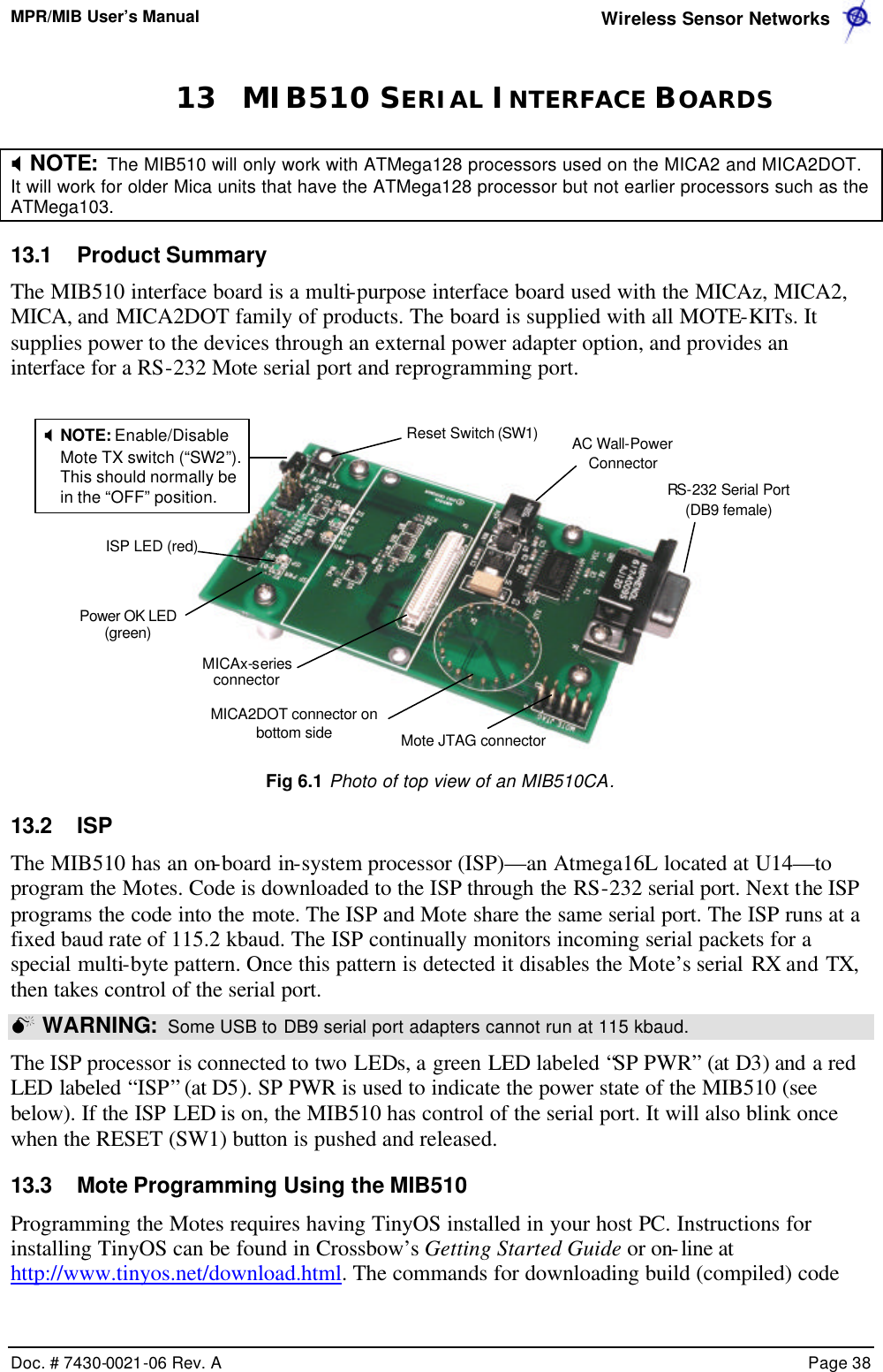 MPR/MIB User’s Manual  Wireless Sensor Networks      Doc. # 7430-0021-06 Rev. A    Page 38  13 MIB510 SERIAL INTERFACE BOARDS X NOTE:  The MIB510 will only work with ATMega128 processors used on the MICA2 and MICA2DOT. It will work for older Mica units that have the ATMega128 processor but not earlier processors such as the ATMega103. 13.1 Product Summary The MIB510 interface board is a multi-purpose interface board used with the MICAz, MICA2, MICA, and MICA2DOT family of products. The board is supplied with all MOTE-KITs. It supplies power to the devices through an external power adapter option, and provides an interface for a RS-232 Mote serial port and reprogramming port.    Fig 6.1 Photo of top view of an MIB510CA. 13.2 ISP The MIB510 has an on-board in-system processor (ISP)—an Atmega16L located at U14—to program the Motes. Code is downloaded to the ISP through the RS-232 serial port. Next the ISP programs the code into the mote. The ISP and Mote share the same serial port. The ISP runs at a fixed baud rate of 115.2 kbaud. The ISP continually monitors incoming serial packets for a special multi-byte pattern. Once this pattern is detected it disables the Mote’s serial RX and TX, then takes control of the serial port.   M WARNING:  Some USB to DB9 serial port adapters cannot run at 115 kbaud.  The ISP processor is connected to two LEDs, a green LED labeled “SP PWR” (at D3) and a red LED labeled “ISP” (at D5). SP PWR is used to indicate the power state of the MIB510 (see below). If the ISP LED is on, the MIB510 has control of the serial port. It will also blink once when the RESET (SW1) button is pushed and released. 13.3 Mote Programming Using the MIB510 Programming the Motes requires having TinyOS installed in your host PC. Instructions for installing TinyOS can be found in Crossbow’s Getting Started Guide or on-line at http://www.tinyos.net/download.html. The commands for downloading build (compiled) code ISP LED (red)MICAx-series connector MICA2DOT connector on bottom side Mote JTAG connector RS-232 Serial Port (DB9 female) Reset Switch (SW1) X NOTE: Enable/Disable Mote TX switch (“SW2”). This should normally be in the “OFF” position. AC Wall-Power Connector Power OK LED (green) 