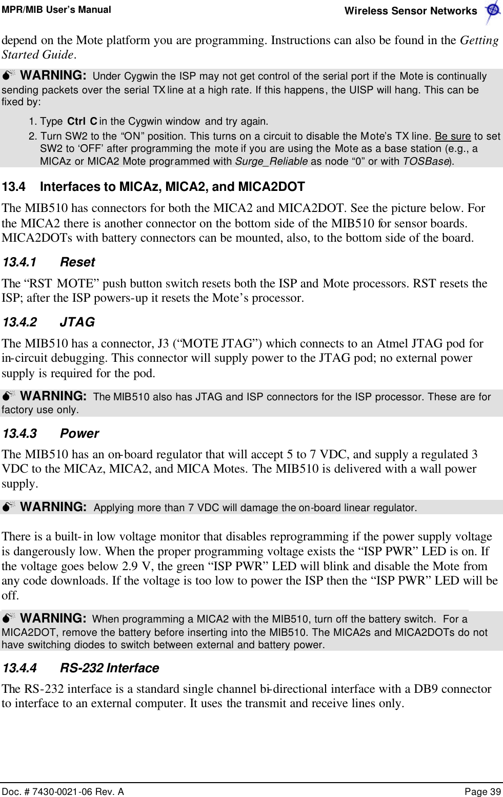 MPR/MIB User’s Manual  Wireless Sensor Networks      Doc. # 7430-0021-06 Rev. A    Page 39  depend on the Mote platform you are programming. Instructions can also be found in the Getting Started Guide. M WARNING:  Under Cygwin the ISP may not get control of the serial port if the Mote is continually sending packets over the serial TX line at a high rate. If this happens, the UISP will hang. This can be fixed by:  1. Type Ctrl C in the Cygwin window and try again.  2. Turn SW2 to the “ON” position. This turns on a circuit to disable the Mote’s TX line. Be sure to set SW2 to ‘OFF’ after programming the mote if you are using the Mote as a base station (e.g., a MICAz or MICA2 Mote programmed with Surge_Reliable as node “0” or with TOSBase). 13.4 Interfaces to MICAz, MICA2, and MICA2DOT The MIB510 has connectors for both the MICA2 and MICA2DOT. See the picture below. For the MICA2 there is another connector on the bottom side of the MIB510 for sensor boards. MICA2DOTs with battery connectors can be mounted, also, to the bottom side of the board. 13.4.1 Reset The “RST MOTE” push button switch resets both the ISP and Mote processors. RST resets the ISP; after the ISP powers-up it resets the Mote’s processor. 13.4.2 JTAG The MIB510 has a connector, J3 (“MOTE JTAG”) which connects to an Atmel JTAG pod for in-circuit debugging. This connector will supply power to the JTAG pod; no external power supply is required for the pod. M WARNING:  The MIB510 also has JTAG and ISP connectors for the ISP processor. These are for factory use only. 13.4.3 Power The MIB510 has an on-board regulator that will accept 5 to 7 VDC, and supply a regulated 3 VDC to the MICAz, MICA2, and MICA Motes. The MIB510 is delivered with a wall power supply.   M WARNING:  Applying more than 7 VDC will damage the on-board linear regulator.  There is a built-in low voltage monitor that disables reprogramming if the power supply voltage is dangerously low. When the proper programming voltage exists the “ISP PWR” LED is on. If the voltage goes below 2.9 V, the green “ISP PWR” LED will blink and disable the Mote from any code downloads. If the voltage is too low to power the ISP then the “ISP PWR” LED will be off.  M WARNING:  When programming a MICA2 with the MIB510, turn off the battery switch.  For a MICA2DOT, remove the battery before inserting into the MIB510. The MICA2s and MICA2DOTs do not have switching diodes to switch between external and battery power.   13.4.4 RS-232 Interface The RS-232 interface is a standard single channel bi-directional interface with a DB9 connector to interface to an external computer. It uses the transmit and receive lines only. 