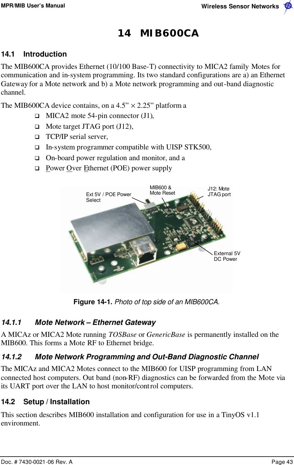 MPR/MIB User’s Manual  Wireless Sensor Networks      Doc. # 7430-0021-06 Rev. A    Page 43  14 MIB600CA 14.1 Introduction The MIB600CA provides Ethernet (10/100 Base-T) connectivity to MICA2 family Motes for communication and in-system programming. Its two standard configurations are a) an Ethernet Gateway for a Mote network and b) a Mote network programming and out-band diagnostic channel. The MIB600CA device contains, on a 4.5” × 2.25” platform a q MICA2 mote 54-pin connector (J1), q Mote target JTAG port (J12), q TCP/IP serial server, q In-system programmer compatible with UISP STK500, q On-board power regulation and monitor, and a q Power Over Ethernet (POE) power supply   Figure 14-1. Photo of top side of an MIB600CA. 14.1.1 Mote Network – Ethernet Gateway A MICAz or MICA2 Mote running TOSBase or GenericBase is permanently installed on the MIB600. This forms a Mote RF to Ethernet bridge. 14.1.2 Mote Network Programming and Out-Band Diagnostic Channel The MICAz and MICA2 Motes connect to the MIB600 for UISP programming from LAN connected host computers. Out band (non-RF) diagnostics can be forwarded from the Mote via its UART port over the LAN to host monitor/control computers. 14.2 Setup / Installation This section describes MIB600 installation and configuration for use in a TinyOS v1.1 environment. Ext 5V / POE Power Select MIB600 &amp; Mote Reset External 5V DC Power J12: Mote JTAG port 