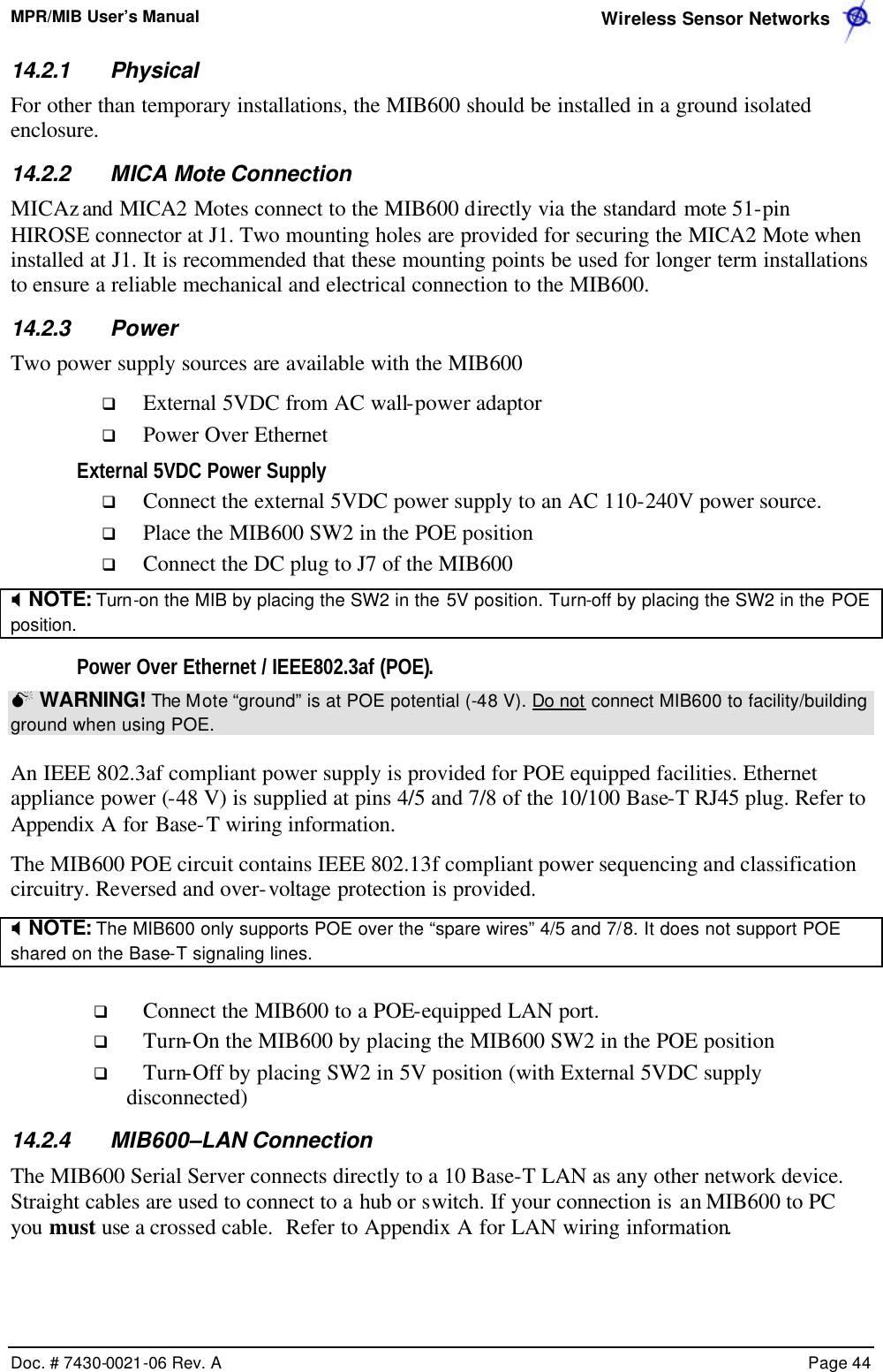 MPR/MIB User’s Manual  Wireless Sensor Networks      Doc. # 7430-0021-06 Rev. A    Page 44  14.2.1 Physical  For other than temporary installations, the MIB600 should be installed in a ground isolated enclosure.  14.2.2 MICA Mote Connection MICAz and MICA2 Motes connect to the MIB600 directly via the standard mote 51-pin HIROSE connector at J1. Two mounting holes are provided for securing the MICA2 Mote when installed at J1. It is recommended that these mounting points be used for longer term installations to ensure a reliable mechanical and electrical connection to the MIB600. 14.2.3 Power Two power supply sources are available with the MIB600 q External 5VDC from AC wall-power adaptor q Power Over Ethernet External 5VDC Power Supply q Connect the external 5VDC power supply to an AC 110-240V power source. q Place the MIB600 SW2 in the POE position q Connect the DC plug to J7 of the MIB600 X NOTE: Turn-on the MIB by placing the SW2 in the 5V position. Turn-off by placing the SW2 in the POE position. Power Over Ethernet / IEEE802.3af (POE). M WARNING! The Mote “ground” is at POE potential (-48 V). Do not connect MIB600 to facility/building ground when using POE.  An IEEE 802.3af compliant power supply is provided for POE equipped facilities. Ethernet appliance power (-48 V) is supplied at pins 4/5 and 7/8 of the 10/100 Base-T RJ45 plug. Refer to Appendix A for Base-T wiring information. The MIB600 POE circuit contains IEEE 802.13f compliant power sequencing and classification circuitry. Reversed and over-voltage protection is provided. X NOTE: The MIB600 only supports POE over the “spare wires” 4/5 and 7/8. It does not support POE shared on the Base-T signaling lines.  q Connect the MIB600 to a POE-equipped LAN port.  q Turn-On the MIB600 by placing the MIB600 SW2 in the POE position q Turn-Off by placing SW2 in 5V position (with External 5VDC supply disconnected) 14.2.4 MIB600–LAN Connection The MIB600 Serial Server connects directly to a 10 Base-T LAN as any other network device. Straight cables are used to connect to a hub or switch. If your connection is an MIB600 to PC you must use a crossed cable.  Refer to Appendix A for LAN wiring information. 