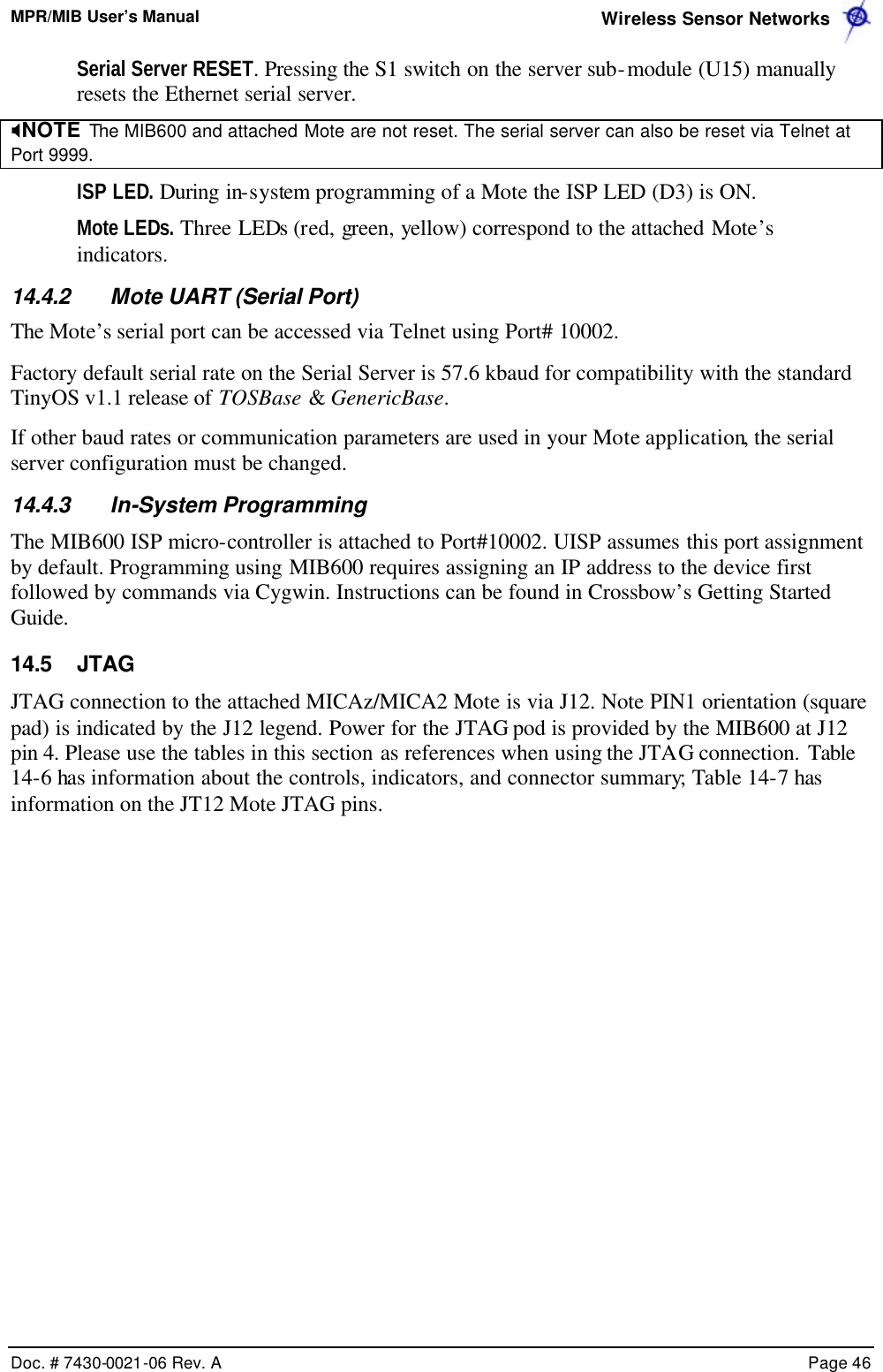 MPR/MIB User’s Manual  Wireless Sensor Networks      Doc. # 7430-0021-06 Rev. A    Page 46  Serial Server RESET. Pressing the S1 switch on the server sub-module (U15) manually resets the Ethernet serial server.  XNOTE  The MIB600 and attached Mote are not reset. The serial server can also be reset via Telnet at Port 9999. ISP LED. During in-system programming of a Mote the ISP LED (D3) is ON.  Mote LEDs. Three LEDs (red, green, yellow) correspond to the attached Mote’s indicators. 14.4.2 Mote UART (Serial Port) The Mote’s serial port can be accessed via Telnet using Port# 10002. Factory default serial rate on the Serial Server is 57.6 kbaud for compatibility with the standard TinyOS v1.1 release of TOSBase &amp; GenericBase.  If other baud rates or communication parameters are used in your Mote application, the serial server configuration must be changed.  14.4.3 In-System Programming The MIB600 ISP micro-controller is attached to Port#10002. UISP assumes this port assignment by default. Programming using MIB600 requires assigning an IP address to the device first followed by commands via Cygwin. Instructions can be found in Crossbow’s Getting Started Guide. 14.5 JTAG JTAG connection to the attached MICAz/MICA2 Mote is via J12. Note PIN1 orientation (square pad) is indicated by the J12 legend. Power for the JTAG pod is provided by the MIB600 at J12 pin 4. Please use the tables in this section as references when using the JTAG connection. Table 14-6 has information about the controls, indicators, and connector summary; Table 14-7 has information on the JT12 Mote JTAG pins. 