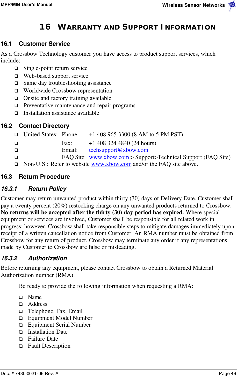 MPR/MIB User’s Manual  Wireless Sensor Networks      Doc. # 7430-0021-06 Rev. A    Page 49  16 WARRANTY AND SUPPORT INFORMATION 16.1 Customer Service As a Crossbow Technology customer you have access to product support services, which include: q Single-point return service q Web-based support service q Same day troubleshooting assistance q Worldwide Crossbow representation q Onsite and factory training available q Preventative maintenance and repair programs q Installation assistance available 16.2 Contact Directory q United States: Phone: +1 408 965 3300 (8 AM to 5 PM PST) q Fax:  +1 408 324 4840 (24 hours) q Email:  techsupport@xbow.com  q FAQ Site:  www.xbow.com &gt; Support&gt;Technical Support (FAQ Site) q Non-U.S.: Refer to website www.xbow.com and/or the FAQ site above. 16.3 Return Procedure 16.3.1 Return Policy Customer may return unwanted product within thirty (30) days of Delivery Date. Customer shall pay a twenty percent (20%) restocking charge on any unwanted products returned to Crossbow. No returns will be accepted after the thirty (30) day period has expired. Where special equipment or services are involved, Customer shall be responsible for all related work in progress; however, Crossbow shall take responsible steps to mitigate damages immediately upon receipt of a written cancellation notice from Customer. An RMA number must be obtained from Crossbow for any return of product. Crossbow may terminate any order if any representations made by Customer to Crossbow are false or misleading. 16.3.2 Authorization Before returning any equipment, please contact Crossbow to obtain a Returned Material Authorization number (RMA). Be ready to provide the following information when requesting a RMA: q Name q Address q Telephone, Fax, Email q Equipment Model Number q Equipment Serial Number q Installation Date q Failure Date q Fault Description 