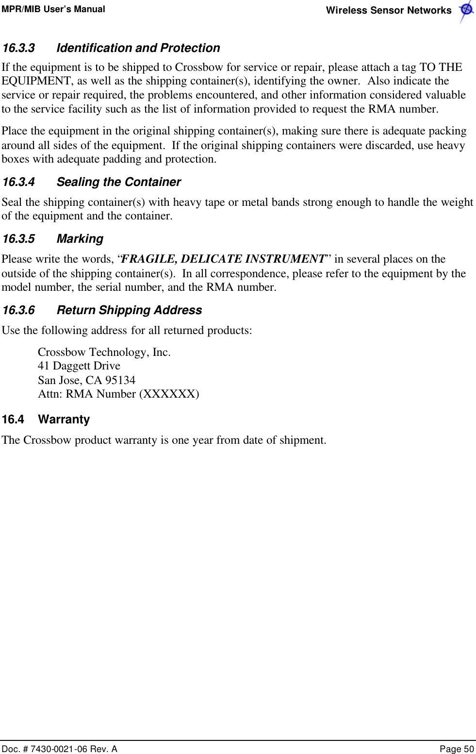 MPR/MIB User’s Manual  Wireless Sensor Networks      Doc. # 7430-0021-06 Rev. A    Page 50  16.3.3 Identification and Protection If the equipment is to be shipped to Crossbow for service or repair, please attach a tag TO THE EQUIPMENT, as well as the shipping container(s), identifying the owner.  Also indicate the service or repair required, the problems encountered, and other information considered valuable to the service facility such as the list of information provided to request the RMA number. Place the equipment in the original shipping container(s), making sure there is adequate packing around all sides of the equipment.  If the original shipping containers were discarded, use heavy boxes with adequate padding and protection. 16.3.4 Sealing the Container Seal the shipping container(s) with heavy tape or metal bands strong enough to handle the weight of the equipment and the container. 16.3.5 Marking Please write the words, “FRAGILE, DELICATE INSTRUMENT” in several places on the outside of the shipping container(s).  In all correspondence, please refer to the equipment by the model number, the serial number, and the RMA number. 16.3.6 Return Shipping Address Use the following address for all returned products: Crossbow Technology, Inc.   41 Daggett Drive San Jose, CA 95134 Attn: RMA Number (XXXXXX) 16.4 Warranty The Crossbow product warranty is one year from date of shipment.