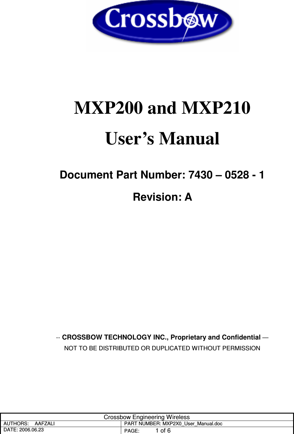 Crossbow Engineering Wireless AUTHORS:  AAFZALI  PART NUMBER: MXP2X0_User_Manual.doc DATE: 2006.06.23  PAGE:  1 of 6     MXP200 and MXP210  User’s Manual  Document Part Number: 7430 – 0528 - 1 Revision: A         -- CROSSBOW TECHNOLOGY INC., Proprietary and Confidential — NOT TO BE DISTRIBUTED OR DUPLICATED WITHOUT PERMISSION 