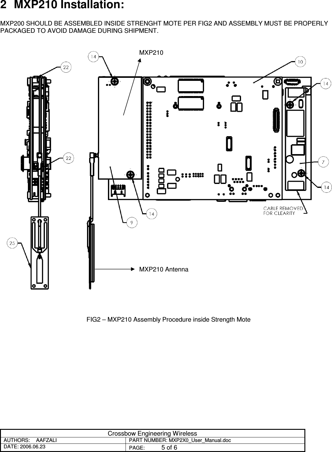 Crossbow Engineering Wireless AUTHORS:  AAFZALI  PART NUMBER: MXP2X0_User_Manual.doc DATE: 2006.06.23  PAGE:  5 of 6  2  MXP210 Installation:  MXP200 SHOULD BE ASSEMBLED INSIDE STRENGHT MOTE PER FIG2 AND ASSEMBLY MUST BE PROPERLY PACKAGED TO AVOID DAMAGE DURING SHIPMENT.                                        FIG2 – MXP210 Assembly Procedure inside Strength Mote  MXP210 MXP210 Antenna 