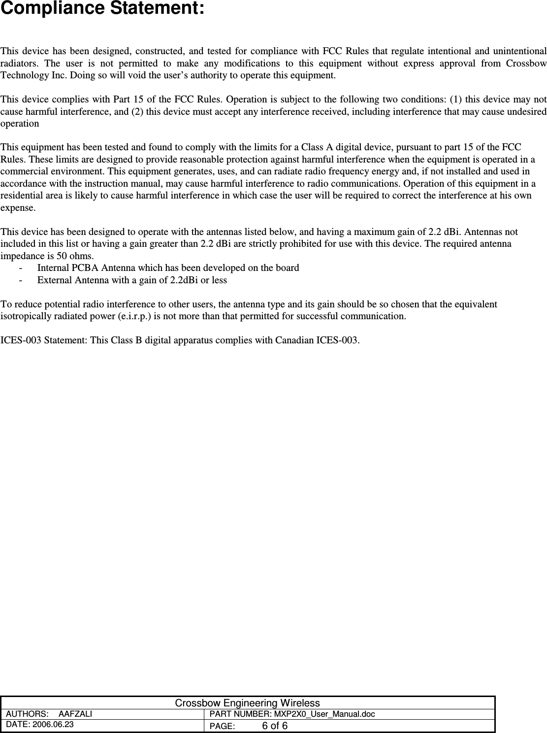 Crossbow Engineering Wireless AUTHORS:  AAFZALI  PART NUMBER: MXP2X0_User_Manual.doc DATE: 2006.06.23  PAGE:  6 of 6  Compliance Statement:   This  device  has been designed, constructed,  and tested for compliance with  FCC Rules that regulate  intentional and  unintentional radiators.  The  user  is  not  permitted  to  make  any  modifications  to  this  equipment  without  express  approval  from  Crossbow Technology Inc. Doing so will void the user’s authority to operate this equipment.  This device complies with Part 15 of the FCC Rules. Operation is subject to the following two conditions: (1) this device may not cause harmful interference, and (2) this device must accept any interference received, including interference that may cause undesired operation  This equipment has been tested and found to comply with the limits for a Class A digital device, pursuant to part 15 of the FCC Rules. These limits are designed to provide reasonable protection against harmful interference when the equipment is operated in a commercial environment. This equipment generates, uses, and can radiate radio frequency energy and, if not installed and used in accordance with the instruction manual, may cause harmful interference to radio communications. Operation of this equipment in a residential area is likely to cause harmful interference in which case the user will be required to correct the interference at his own expense.  This device has been designed to operate with the antennas listed below, and having a maximum gain of 2.2 dBi. Antennas not included in this list or having a gain greater than 2.2 dBi are strictly prohibited for use with this device. The required antenna impedance is 50 ohms. - Internal PCBA Antenna which has been developed on the board - External Antenna with a gain of 2.2dBi or less  To reduce potential radio interference to other users, the antenna type and its gain should be so chosen that the equivalent isotropically radiated power (e.i.r.p.) is not more than that permitted for successful communication.  ICES-003 Statement: This Class B digital apparatus complies with Canadian ICES-003.   