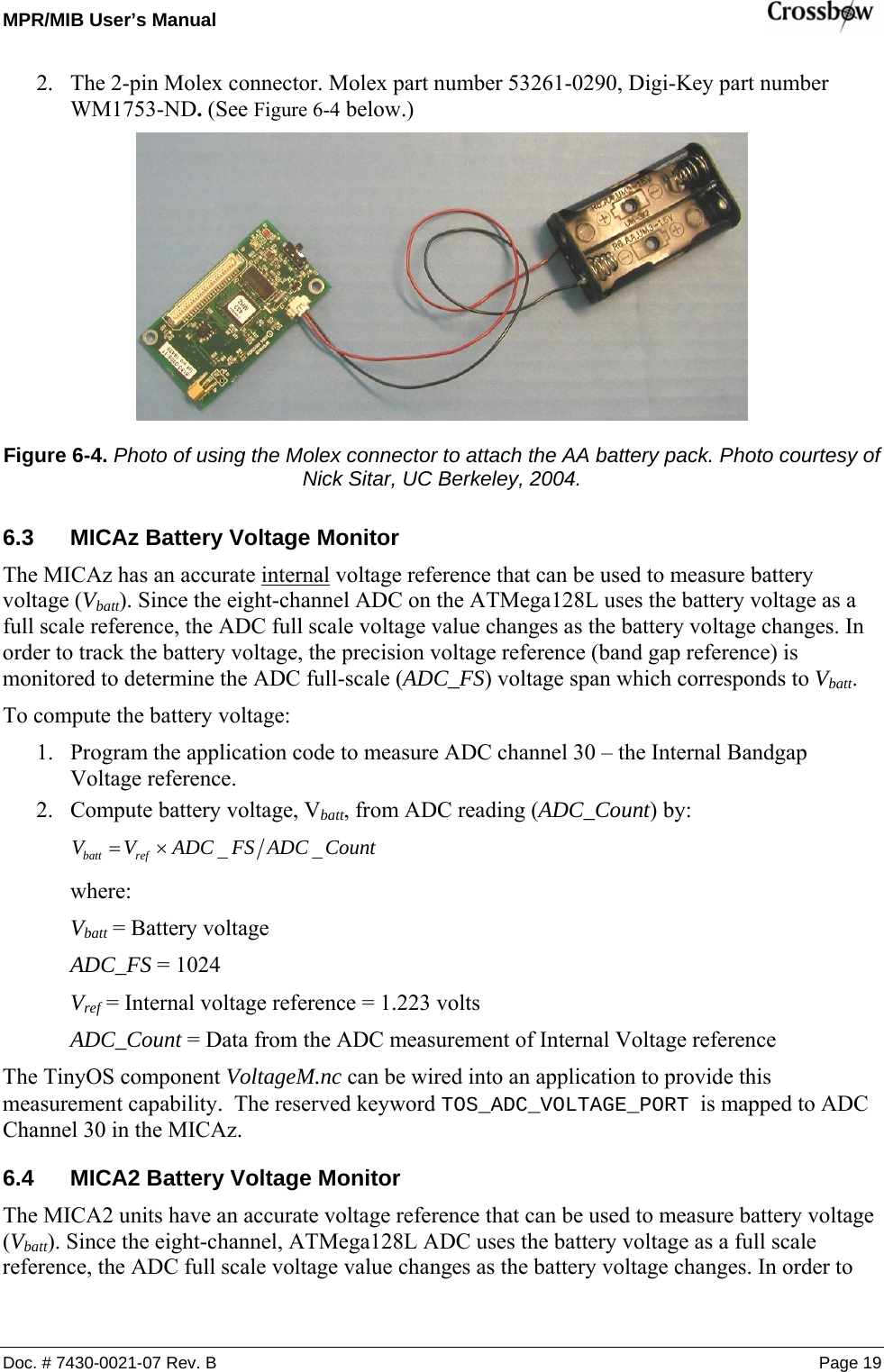 MPR/MIB User’s Manual    Doc. # 7430-0021-07 Rev. B Page 19 2. The 2-pin Molex connector. Molex part number 53261-0290, Digi-Key part number WM1753-ND. (See Figure 6-4 below.)  Figure 6-4. Photo of using the Molex connector to attach the AA battery pack. Photo courtesy of Nick Sitar, UC Berkeley, 2004. 6.3  MICAz Battery Voltage Monitor The MICAz has an accurate internal voltage reference that can be used to measure battery voltage (Vbatt). Since the eight-channel ADC on the ATMega128L uses the battery voltage as a full scale reference, the ADC full scale voltage value changes as the battery voltage changes. In order to track the battery voltage, the precision voltage reference (band gap reference) is monitored to determine the ADC full-scale (ADC_FS) voltage span which corresponds to Vbatt. To compute the battery voltage: 1. Program the application code to measure ADC channel 30 – the Internal Bandgap Voltage reference. 2. Compute battery voltage, Vbatt, from ADC reading (ADC_Count) by: CountADCFSADCVV refbatt __×=  where: Vbatt = Battery voltage ADC_FS = 1024 Vref = Internal voltage reference = 1.223 volts ADC_Count = Data from the ADC measurement of Internal Voltage reference The TinyOS component VoltageM.nc can be wired into an application to provide this measurement capability.  The reserved keyword TOS_ADC_VOLTAGE_PORT is mapped to ADC Channel 30 in the MICAz. 6.4  MICA2 Battery Voltage Monitor The MICA2 units have an accurate voltage reference that can be used to measure battery voltage (Vbatt). Since the eight-channel, ATMega128L ADC uses the battery voltage as a full scale reference, the ADC full scale voltage value changes as the battery voltage changes. In order to 