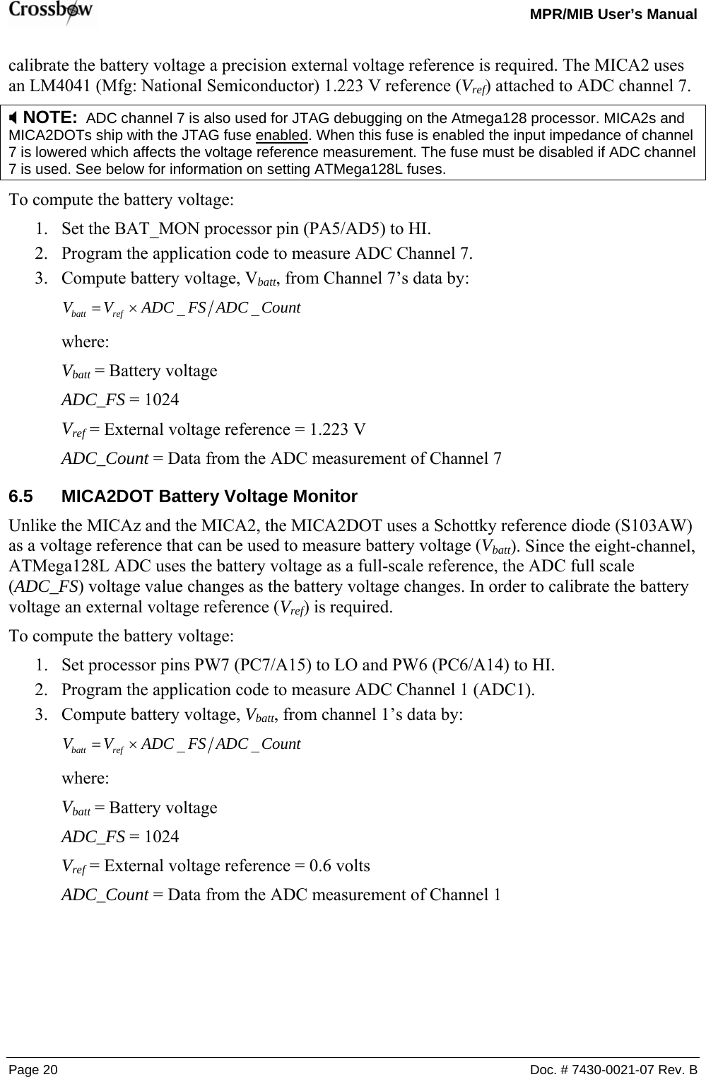   MPR/MIB User’s Manual Page 20  Doc. # 7430-0021-07 Rev. B calibrate the battery voltage a precision external voltage reference is required. The MICA2 uses an LM4041 (Mfg: National Semiconductor) 1.223 V reference (Vref) attached to ADC channel 7. ; NOTE:  ADC channel 7 is also used for JTAG debugging on the Atmega128 processor. MICA2s and MICA2DOTs ship with the JTAG fuse enabled. When this fuse is enabled the input impedance of channel 7 is lowered which affects the voltage reference measurement. The fuse must be disabled if ADC channel 7 is used. See below for information on setting ATMega128L fuses. To compute the battery voltage: 1. Set the BAT_MON processor pin (PA5/AD5) to HI. 2. Program the application code to measure ADC Channel 7. 3. Compute battery voltage, Vbatt, from Channel 7’s data by: CountADCFSADCVV refbatt __×=  where: Vbatt = Battery voltage ADC_FS = 1024 Vref = External voltage reference = 1.223 V ADC_Count = Data from the ADC measurement of Channel 7 6.5  MICA2DOT Battery Voltage Monitor Unlike the MICAz and the MICA2, the MICA2DOT uses a Schottky reference diode (S103AW) as a voltage reference that can be used to measure battery voltage (Vbatt). Since the eight-channel, ATMega128L ADC uses the battery voltage as a full-scale reference, the ADC full scale (ADC_FS) voltage value changes as the battery voltage changes. In order to calibrate the battery voltage an external voltage reference (Vref) is required. To compute the battery voltage: 1. Set processor pins PW7 (PC7/A15) to LO and PW6 (PC6/A14) to HI. 2. Program the application code to measure ADC Channel 1 (ADC1). 3. Compute battery voltage, Vbatt, from channel 1’s data by: CountADCFSADCVV refbatt __×=  where: Vbatt = Battery voltage ADC_FS = 1024 Vref = External voltage reference = 0.6 volts ADC_Count = Data from the ADC measurement of Channel 1  