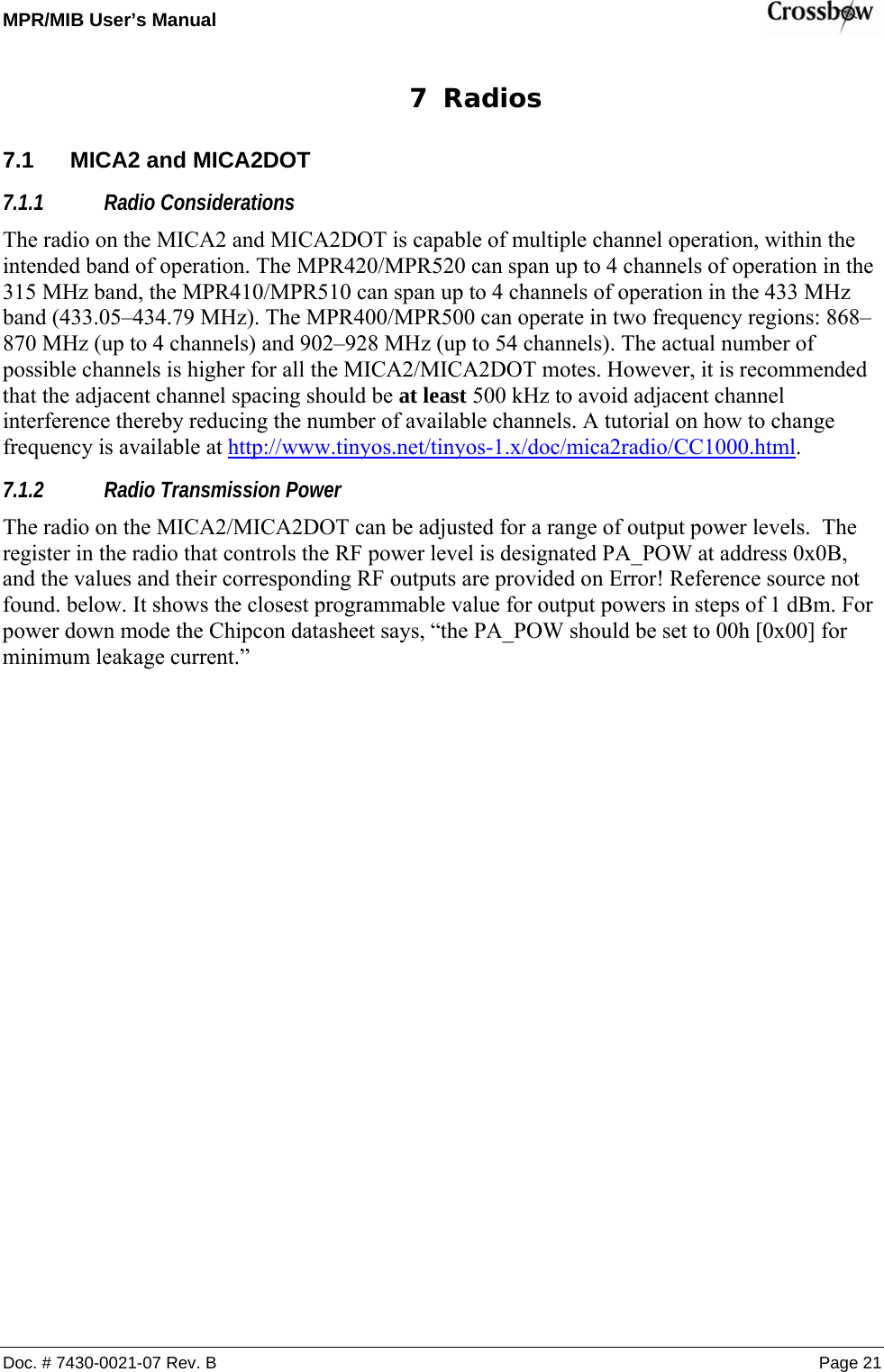 MPR/MIB User’s Manual    Doc. # 7430-0021-07 Rev. B Page 21 7 Radios 7.1  MICA2 and MICA2DOT 7.1.1 Radio Considerations The radio on the MICA2 and MICA2DOT is capable of multiple channel operation, within the intended band of operation. The MPR420/MPR520 can span up to 4 channels of operation in the 315 MHz band, the MPR410/MPR510 can span up to 4 channels of operation in the 433 MHz band (433.05–434.79 MHz). The MPR400/MPR500 can operate in two frequency regions: 868–870 MHz (up to 4 channels) and 902–928 MHz (up to 54 channels). The actual number of possible channels is higher for all the MICA2/MICA2DOT motes. However, it is recommended that the adjacent channel spacing should be at least 500 kHz to avoid adjacent channel interference thereby reducing the number of available channels. A tutorial on how to change frequency is available at http://www.tinyos.net/tinyos-1.x/doc/mica2radio/CC1000.html. 7.1.2 Radio Transmission Power The radio on the MICA2/MICA2DOT can be adjusted for a range of output power levels.  The register in the radio that controls the RF power level is designated PA_POW at address 0x0B, and the values and their corresponding RF outputs are provided on Error! Reference source not found. below. It shows the closest programmable value for output powers in steps of 1 dBm. For power down mode the Chipcon datasheet says, “the PA_POW should be set to 00h [0x00] for minimum leakage current.” 