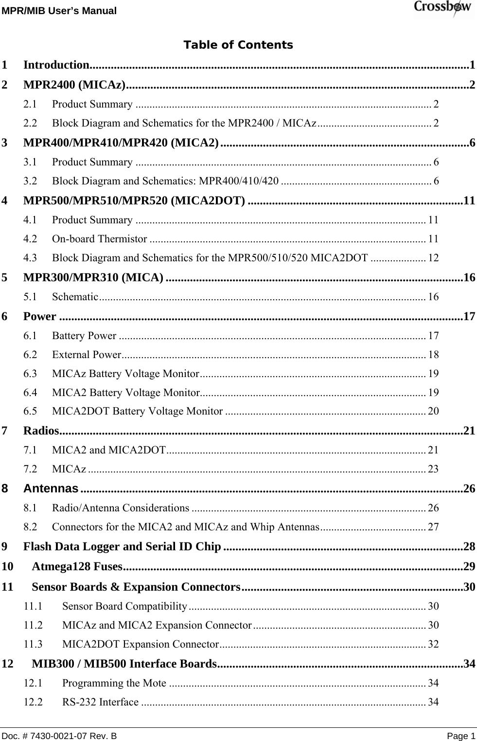 MPR/MIB User’s Manual    Doc. # 7430-0021-07 Rev. B Page 1 Table of Contents 1 Introduction.............................................................................................................................1 2 MPR2400 (MICAz).................................................................................................................2 2.1 Product Summary .......................................................................................................... 2 2.2 Block Diagram and Schematics for the MPR2400 / MICAz......................................... 2 3 MPR400/MPR410/MPR420 (MICA2)..................................................................................6 3.1 Product Summary .......................................................................................................... 6 3.2 Block Diagram and Schematics: MPR400/410/420 ...................................................... 6 4 MPR500/MPR510/MPR520 (MICA2DOT) .......................................................................11 4.1 Product Summary ........................................................................................................ 11 4.2 On-board Thermistor ................................................................................................... 11 4.3 Block Diagram and Schematics for the MPR500/510/520 MICA2DOT .................... 12 5 MPR300/MPR310 (MICA) ..................................................................................................16 5.1 Schematic..................................................................................................................... 16 6 Power .....................................................................................................................................17 6.1 Battery Power .............................................................................................................. 17 6.2 External Power............................................................................................................. 18 6.3 MICAz Battery Voltage Monitor................................................................................. 19 6.4 MICA2 Battery Voltage Monitor................................................................................. 19 6.5 MICA2DOT Battery Voltage Monitor ........................................................................ 20 7 Radios.....................................................................................................................................21 7.1 MICA2 and MICA2DOT............................................................................................. 21 7.2 MICAz ......................................................................................................................... 23 8 Antennas..............................................................................................................................26 8.1 Radio/Antenna Considerations .................................................................................... 26 8.2 Connectors for the MICA2 and MICAz and Whip Antennas...................................... 27 9 Flash Data Logger and Serial ID Chip ...............................................................................28 10 Atmega128 Fuses................................................................................................................29 11 Sensor Boards &amp; Expansion Connectors.........................................................................30 11.1 Sensor Board Compatibility..................................................................................... 30 11.2 MICAz and MICA2 Expansion Connector.............................................................. 30 11.3 MICA2DOT Expansion Connector.......................................................................... 32 12 MIB300 / MIB500 Interface Boards.................................................................................34 12.1 Programming the Mote ............................................................................................ 34 12.2 RS-232 Interface ...................................................................................................... 34 