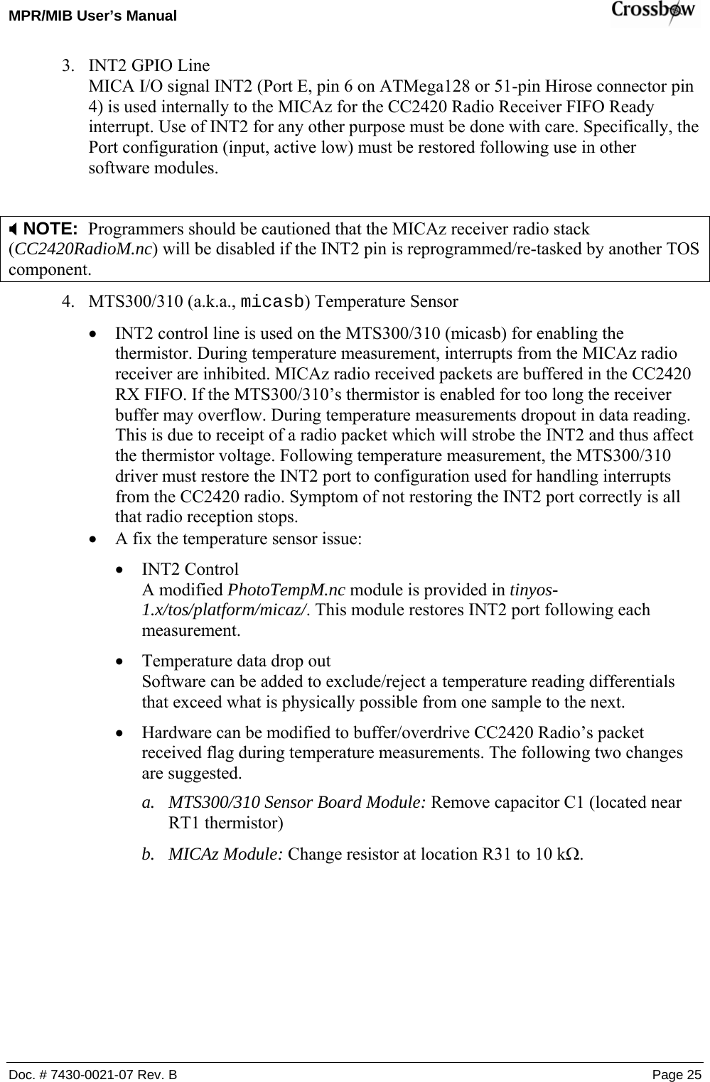 MPR/MIB User’s Manual    Doc. # 7430-0021-07 Rev. B Page 25 3. INT2 GPIO Line MICA I/O signal INT2 (Port E, pin 6 on ATMega128 or 51-pin Hirose connector pin 4) is used internally to the MICAz for the CC2420 Radio Receiver FIFO Ready interrupt. Use of INT2 for any other purpose must be done with care. Specifically, the Port configuration (input, active low) must be restored following use in other software modules.   ; NOTE:  Programmers should be cautioned that the MICAz receiver radio stack (CC2420RadioM.nc) will be disabled if the INT2 pin is reprogrammed/re-tasked by another TOS component.  4. MTS300/310 (a.k.a., micasb) Temperature Sensor  • INT2 control line is used on the MTS300/310 (micasb) for enabling the thermistor. During temperature measurement, interrupts from the MICAz radio receiver are inhibited. MICAz radio received packets are buffered in the CC2420 RX FIFO. If the MTS300/310’s thermistor is enabled for too long the receiver buffer may overflow. During temperature measurements dropout in data reading. This is due to receipt of a radio packet which will strobe the INT2 and thus affect the thermistor voltage. Following temperature measurement, the MTS300/310 driver must restore the INT2 port to configuration used for handling interrupts from the CC2420 radio. Symptom of not restoring the INT2 port correctly is all that radio reception stops. • A fix the temperature sensor issue: • INT2 Control A modified PhotoTempM.nc module is provided in tinyos-1.x/tos/platform/micaz/. This module restores INT2 port following each measurement. • Temperature data drop out Software can be added to exclude/reject a temperature reading differentials that exceed what is physically possible from one sample to the next. • Hardware can be modified to buffer/overdrive CC2420 Radio’s packet received flag during temperature measurements. The following two changes are suggested. a. MTS300/310 Sensor Board Module: Remove capacitor C1 (located near RT1 thermistor) b. MICAz Module: Change resistor at location R31 to 10 kΩ.   