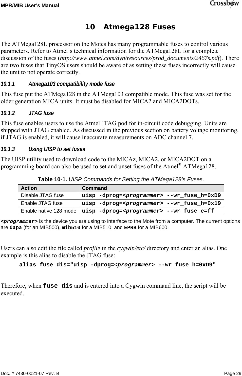 MPR/MIB User’s Manual    Doc. # 7430-0021-07 Rev. B Page 29 10 Atmega128 Fuses The ATMega128L processor on the Motes has many programmable fuses to control various parameters. Refer to Atmel’s technical information for the ATMega128L for a complete discussion of the fuses (http://www.atmel.com/dyn/resources/prod_documents/2467s.pdf). There are two fuses that TinyOS users should be aware of as setting these fuses incorrectly will cause the unit to not operate correctly. 10.1.1 Atmega103 compatibility mode fuse This fuse put the ATMega128 in the ATMega103 compatible mode. This fuse was set for the older generation MICA units. It must be disabled for MICA2 and MICA2DOTs. 10.1.2 JTAG fuse This fuse enables users to use the Atmel JTAG pod for in-circuit code debugging. Units are shipped with JTAG enabled. As discussed in the previous section on battery voltage monitoring, if JTAG is enabled, it will cause inaccurate measurements on ADC channel 7. 10.1.3 Using UISP to set fuses The UISP utility used to download code to the MICAz, MICA2, or MICA2DOT on a programming board can also be used to set and unset fuses of the Atmel® ATMega128. Table 10-1. UISP Commands for Setting the ATMega128’s Fuses. Action  Command Disable JTAG fuse  uisp -dprog=&lt;programmer&gt; --wr_fuse_h=0xD9Enable JTAG fuse  uisp -dprog=&lt;programmer&gt; --wr_fuse_h=0x19Enable native 128 mode  uisp -dprog=&lt;programmer&gt; --wr_fuse_e=ff &lt;programmer&gt; is the device you are using to interface to the Mote from a computer. The current options are dapa (for an MIB500), mib510 for a MIB510; and EPRB for a MIB600.  Users can also edit the file called profile in the cygwin/etc/ directory and enter an alias. One example is this alias to disable the JTAG fuse: alias fuse_dis=&quot;uisp -dprog=&lt;programmer&gt; --wr_fuse_h=0xD9&quot;  Therefore, when fuse_dis and is entered into a Cygwin command line, the script will be executed.  