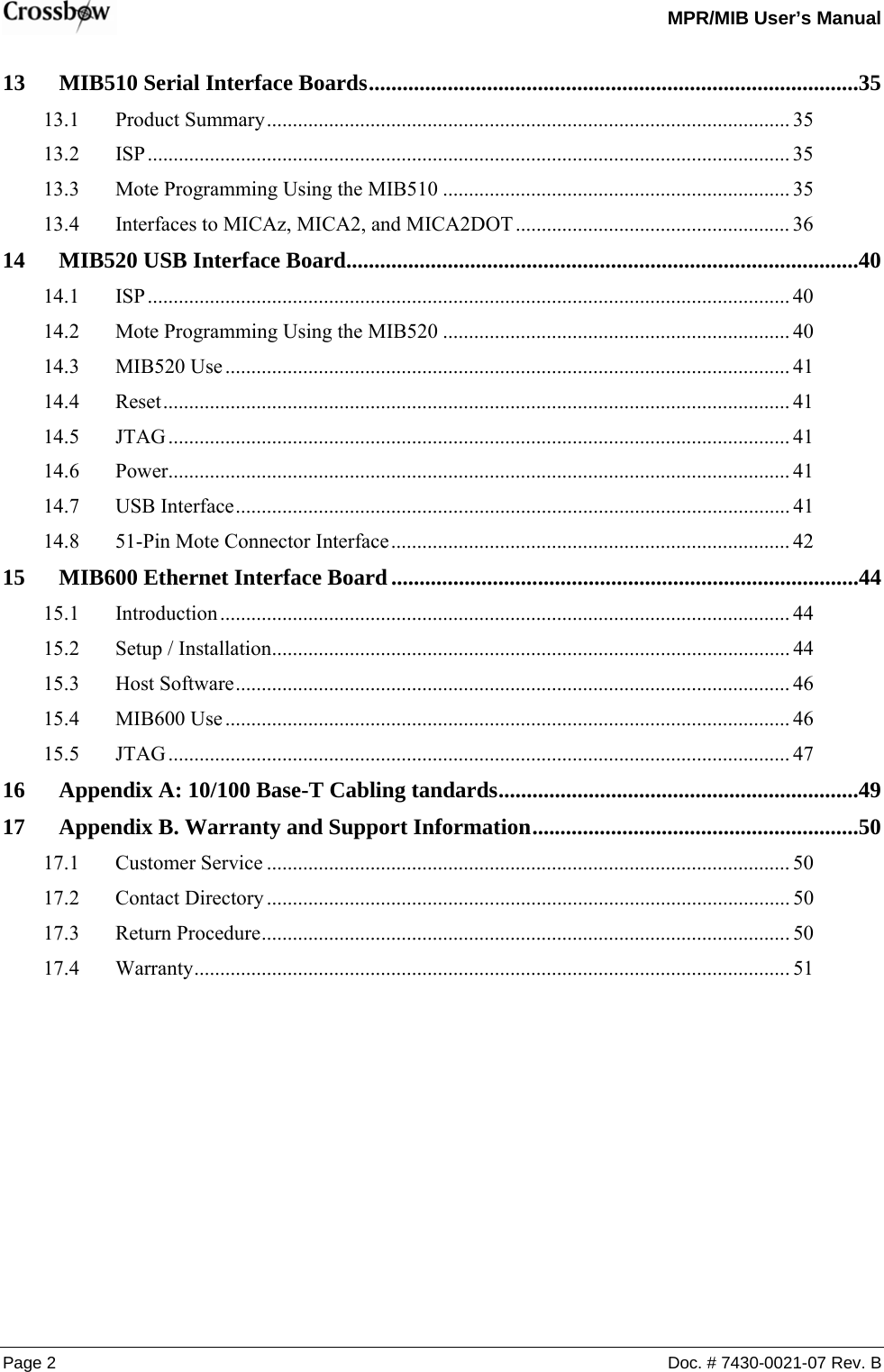   MPR/MIB User’s Manual Page 2  Doc. # 7430-0021-07 Rev. B 13 MIB510 Serial Interface Boards.......................................................................................35 13.1 Product Summary..................................................................................................... 35 13.2 ISP............................................................................................................................ 35 13.3 Mote Programming Using the MIB510 ................................................................... 35 13.4 Interfaces to MICAz, MICA2, and MICA2DOT ..................................................... 36 14 MIB520 USB Interface Board...........................................................................................40 14.1 ISP............................................................................................................................ 40 14.2 Mote Programming Using the MIB520 ................................................................... 40 14.3 MIB520 Use............................................................................................................. 41 14.4 Reset......................................................................................................................... 41 14.5 JTAG........................................................................................................................ 41 14.6 Power........................................................................................................................ 41 14.7 USB Interface........................................................................................................... 41 14.8 51-Pin Mote Connector Interface............................................................................. 42 15 MIB600 Ethernet Interface Board...................................................................................44 15.1 Introduction .............................................................................................................. 44 15.2 Setup / Installation.................................................................................................... 44 15.3 Host Software........................................................................................................... 46 15.4 MIB600 Use............................................................................................................. 46 15.5 JTAG........................................................................................................................ 47 16 Appendix A: 10/100 Base-T Cabling tandards................................................................49 17 Appendix B. Warranty and Support Information..........................................................50 17.1 Customer Service ..................................................................................................... 50 17.2 Contact Directory ..................................................................................................... 50 17.3 Return Procedure...................................................................................................... 50 17.4 Warranty................................................................................................................... 51  