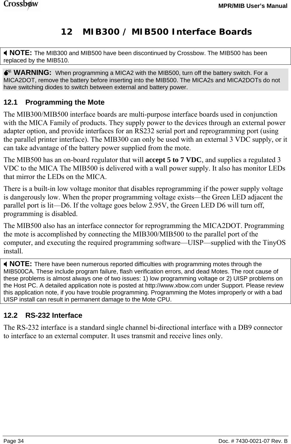   MPR/MIB User’s Manual Page 34  Doc. # 7430-0021-07 Rev. B 12 MIB300 / MIB500 Interface Boards ; NOTE: The MIB300 and MIB500 have been discontinued by Crossbow. The MIB500 has been replaced by the MIB510.    0 WARNING:  When programming a MICA2 with the MIB500, turn off the battery switch. For a MICA2DOT, remove the battery before inserting into the MIB500. The MICA2s and MICA2DOTs do not have switching diodes to switch between external and battery power.  12.1  Programming the Mote The MIB300/MIB500 interface boards are multi-purpose interface boards used in conjunction with the MICA Family of products. They supply power to the devices through an external power adapter option, and provide interfaces for an RS232 serial port and reprogramming port (using the parallel printer interface). The MIB300 can only be used with an external 3 VDC supply, or it can take advantage of the battery power supplied from the mote. The MIB500 has an on-board regulator that will accept 5 to 7 VDC, and supplies a regulated 3 VDC to the MICA The MIB500 is delivered with a wall power supply. It also has monitor LEDs that mirror the LEDs on the MICA.   There is a built-in low voltage monitor that disables reprogramming if the power supply voltage is dangerously low. When the proper programming voltage exists—the Green LED adjacent the parallel port is lit—D6. If the voltage goes below 2.95V, the Green LED D6 will turn off, programming is disabled. The MIB500 also has an interface connector for reprogramming the MICA2DOT. Programming the mote is accomplished by connecting the MIB300/MIB500 to the parallel port of the computer, and executing the required programming software—UISP—supplied with the TinyOS install. ; NOTE: There have been numerous reported difficulties with programming motes through the MIB500CA. These include program failure, flash verification errors, and dead Motes. The root cause of these problems is almost always one of two issues: 1) low programming voltage or 2) UISP problems on the Host PC. A detailed application note is posted at http://www.xbow.com under Support. Please review this application note, if you have trouble programming. Programming the Motes improperly or with a bad UISP install can result in permanent damage to the Mote CPU.    12.2 RS-232 Interface The RS-232 interface is a standard single channel bi-directional interface with a DB9 connector to interface to an external computer. It uses transmit and receive lines only. 