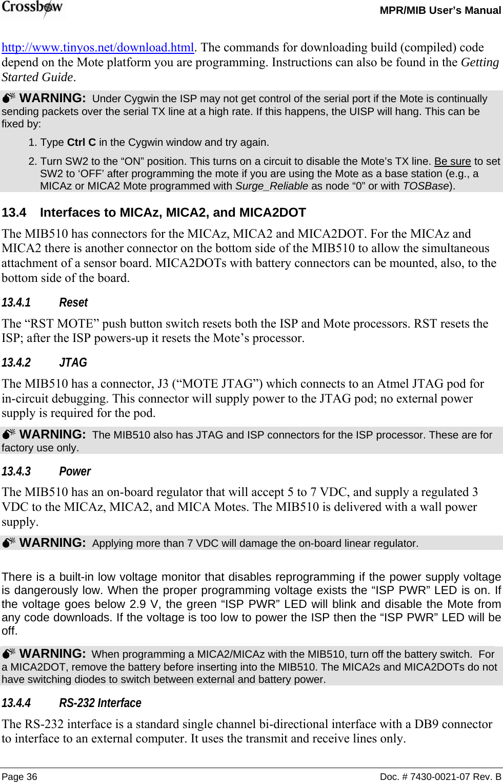   MPR/MIB User’s Manual Page 36  Doc. # 7430-0021-07 Rev. B http://www.tinyos.net/download.html. The commands for downloading build (compiled) code depend on the Mote platform you are programming. Instructions can also be found in the Getting Started Guide. 0 WARNING:  Under Cygwin the ISP may not get control of the serial port if the Mote is continually sending packets over the serial TX line at a high rate. If this happens, the UISP will hang. This can be fixed by:  1. Type Ctrl C in the Cygwin window and try again.   2. Turn SW2 to the “ON” position. This turns on a circuit to disable the Mote’s TX line. Be sure to set SW2 to ‘OFF’ after programming the mote if you are using the Mote as a base station (e.g., a MICAz or MICA2 Mote programmed with Surge_Reliable as node “0” or with TOSBase). 13.4  Interfaces to MICAz, MICA2, and MICA2DOT The MIB510 has connectors for the MICAz, MICA2 and MICA2DOT. For the MICAz and MICA2 there is another connector on the bottom side of the MIB510 to allow the simultaneous attachment of a sensor board. MICA2DOTs with battery connectors can be mounted, also, to the bottom side of the board. 13.4.1 Reset The “RST MOTE” push button switch resets both the ISP and Mote processors. RST resets the ISP; after the ISP powers-up it resets the Mote’s processor. 13.4.2 JTAG The MIB510 has a connector, J3 (“MOTE JTAG”) which connects to an Atmel JTAG pod for in-circuit debugging. This connector will supply power to the JTAG pod; no external power supply is required for the pod. 0 WARNING:  The MIB510 also has JTAG and ISP connectors for the ISP processor. These are for factory use only. 13.4.3 Power The MIB510 has an on-board regulator that will accept 5 to 7 VDC, and supply a regulated 3 VDC to the MICAz, MICA2, and MICA Motes. The MIB510 is delivered with a wall power supply.   0 WARNING:  Applying more than 7 VDC will damage the on-board linear regulator.  There is a built-in low voltage monitor that disables reprogramming if the power supply voltage is dangerously low. When the proper programming voltage exists the “ISP PWR” LED is on. If the voltage goes below 2.9 V, the green “ISP PWR” LED will blink and disable the Mote from any code downloads. If the voltage is too low to power the ISP then the “ISP PWR” LED will be off.  0 WARNING:  When programming a MICA2/MICAz with the MIB510, turn off the battery switch.  For a MICA2DOT, remove the battery before inserting into the MIB510. The MICA2s and MICA2DOTs do not have switching diodes to switch between external and battery power.   13.4.4 RS-232 Interface The RS-232 interface is a standard single channel bi-directional interface with a DB9 connector to interface to an external computer. It uses the transmit and receive lines only. 