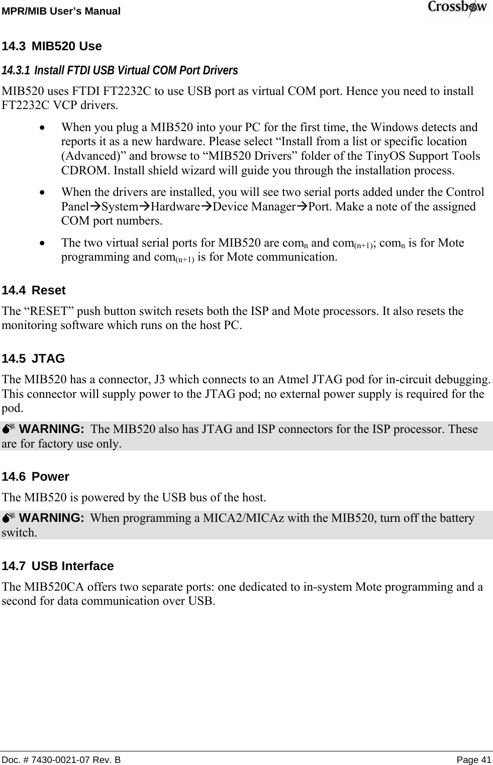 MPR/MIB User’s Manual    Doc. # 7430-0021-07 Rev. B Page 41 14.3 MIB520 Use 14.3.1  Install FTDI USB Virtual COM Port Drivers MIB520 uses FTDI FT2232C to use USB port as virtual COM port. Hence you need to install FT2232C VCP drivers. • When you plug a MIB520 into your PC for the first time, the Windows detects and reports it as a new hardware. Please select “Install from a list or specific location (Advanced)” and browse to “MIB520 Drivers” folder of the TinyOS Support Tools CDROM. Install shield wizard will guide you through the installation process. • When the drivers are installed, you will see two serial ports added under the Control PanelÆSystemÆHardwareÆDevice ManagerÆPort. Make a note of the assigned COM port numbers. • The two virtual serial ports for MIB520 are comn and com(n+1); comn is for Mote programming and com(n+1) is for Mote communication. 14.4 Reset The “RESET” push button switch resets both the ISP and Mote processors. It also resets the monitoring software which runs on the host PC. 14.5 JTAG The MIB520 has a connector, J3 which connects to an Atmel JTAG pod for in-circuit debugging. This connector will supply power to the JTAG pod; no external power supply is required for the pod.  0 WARNING:  The MIB520 also has JTAG and ISP connectors for the ISP processor. These are for factory use only. 14.6 Power The MIB520 is powered by the USB bus of the host.   0 WARNING:  When programming a MICA2/MICAz with the MIB520, turn off the battery switch. 14.7 USB Interface The MIB520CA offers two separate ports: one dedicated to in-system Mote programming and a second for data communication over USB. 